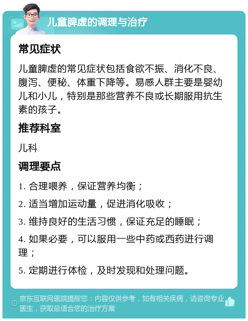 儿童脾虚的调理与治疗 常见症状 儿童脾虚的常见症状包括食欲不振、消化不良、腹泻、便秘、体重下降等。易感人群主要是婴幼儿和小儿，特别是那些营养不良或长期服用抗生素的孩子。 推荐科室 儿科 调理要点 1. 合理喂养，保证营养均衡； 2. 适当增加运动量，促进消化吸收； 3. 维持良好的生活习惯，保证充足的睡眠； 4. 如果必要，可以服用一些中药或西药进行调理； 5. 定期进行体检，及时发现和处理问题。