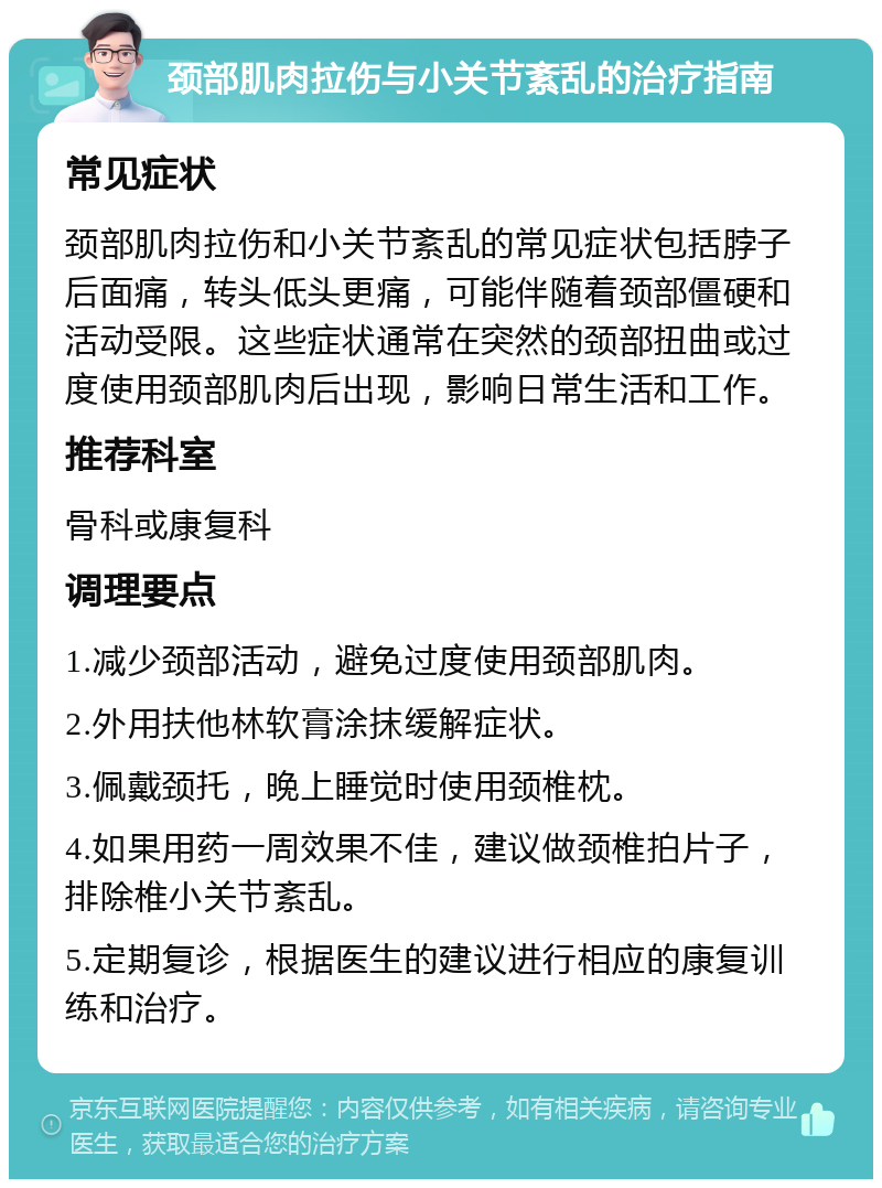 颈部肌肉拉伤与小关节紊乱的治疗指南 常见症状 颈部肌肉拉伤和小关节紊乱的常见症状包括脖子后面痛，转头低头更痛，可能伴随着颈部僵硬和活动受限。这些症状通常在突然的颈部扭曲或过度使用颈部肌肉后出现，影响日常生活和工作。 推荐科室 骨科或康复科 调理要点 1.减少颈部活动，避免过度使用颈部肌肉。 2.外用扶他林软膏涂抹缓解症状。 3.佩戴颈托，晚上睡觉时使用颈椎枕。 4.如果用药一周效果不佳，建议做颈椎拍片子，排除椎小关节紊乱。 5.定期复诊，根据医生的建议进行相应的康复训练和治疗。