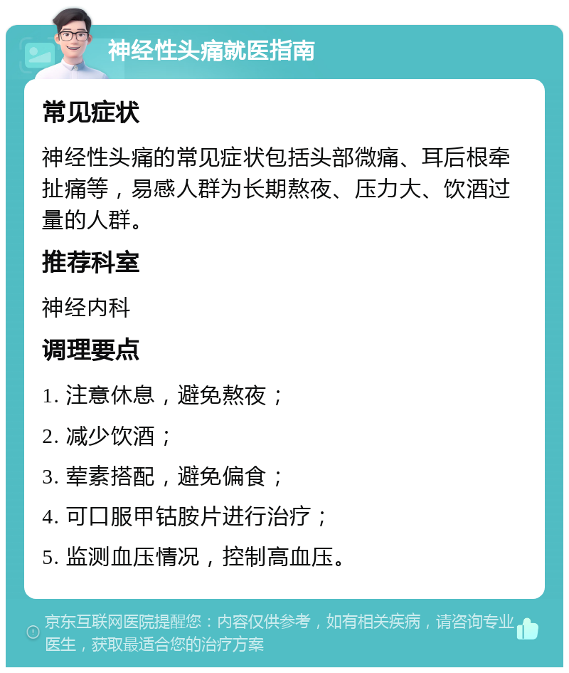 神经性头痛就医指南 常见症状 神经性头痛的常见症状包括头部微痛、耳后根牵扯痛等，易感人群为长期熬夜、压力大、饮酒过量的人群。 推荐科室 神经内科 调理要点 1. 注意休息，避免熬夜； 2. 减少饮酒； 3. 荤素搭配，避免偏食； 4. 可口服甲钴胺片进行治疗； 5. 监测血压情况，控制高血压。