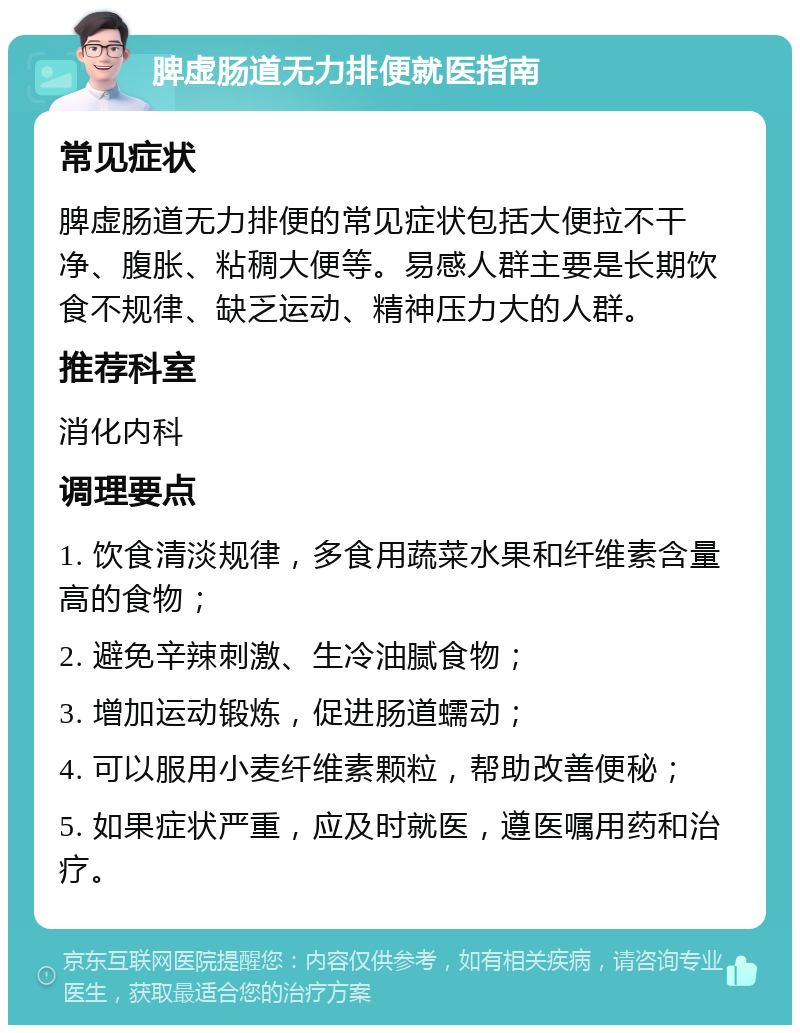 脾虚肠道无力排便就医指南 常见症状 脾虚肠道无力排便的常见症状包括大便拉不干净、腹胀、粘稠大便等。易感人群主要是长期饮食不规律、缺乏运动、精神压力大的人群。 推荐科室 消化内科 调理要点 1. 饮食清淡规律，多食用蔬菜水果和纤维素含量高的食物； 2. 避免辛辣刺激、生冷油腻食物； 3. 增加运动锻炼，促进肠道蠕动； 4. 可以服用小麦纤维素颗粒，帮助改善便秘； 5. 如果症状严重，应及时就医，遵医嘱用药和治疗。