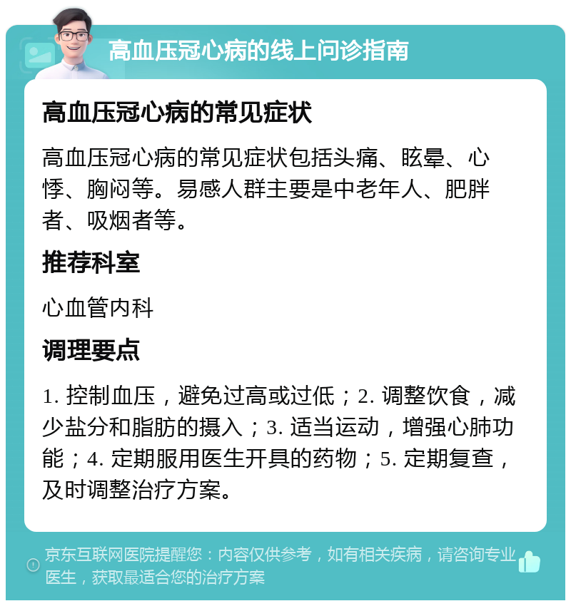 高血压冠心病的线上问诊指南 高血压冠心病的常见症状 高血压冠心病的常见症状包括头痛、眩晕、心悸、胸闷等。易感人群主要是中老年人、肥胖者、吸烟者等。 推荐科室 心血管内科 调理要点 1. 控制血压，避免过高或过低；2. 调整饮食，减少盐分和脂肪的摄入；3. 适当运动，增强心肺功能；4. 定期服用医生开具的药物；5. 定期复查，及时调整治疗方案。