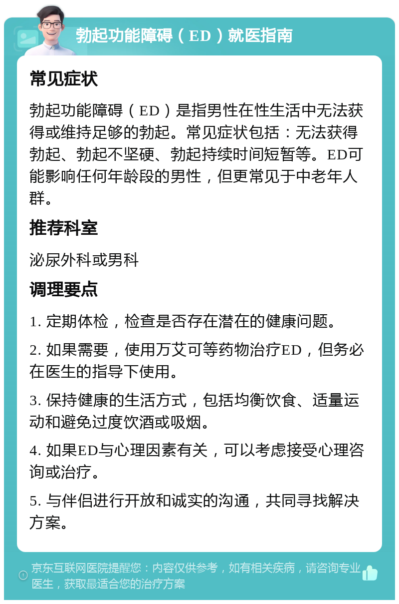 勃起功能障碍（ED）就医指南 常见症状 勃起功能障碍（ED）是指男性在性生活中无法获得或维持足够的勃起。常见症状包括：无法获得勃起、勃起不坚硬、勃起持续时间短暂等。ED可能影响任何年龄段的男性，但更常见于中老年人群。 推荐科室 泌尿外科或男科 调理要点 1. 定期体检，检查是否存在潜在的健康问题。 2. 如果需要，使用万艾可等药物治疗ED，但务必在医生的指导下使用。 3. 保持健康的生活方式，包括均衡饮食、适量运动和避免过度饮酒或吸烟。 4. 如果ED与心理因素有关，可以考虑接受心理咨询或治疗。 5. 与伴侣进行开放和诚实的沟通，共同寻找解决方案。