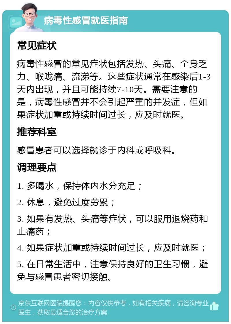 病毒性感冒就医指南 常见症状 病毒性感冒的常见症状包括发热、头痛、全身乏力、喉咙痛、流涕等。这些症状通常在感染后1-3天内出现，并且可能持续7-10天。需要注意的是，病毒性感冒并不会引起严重的并发症，但如果症状加重或持续时间过长，应及时就医。 推荐科室 感冒患者可以选择就诊于内科或呼吸科。 调理要点 1. 多喝水，保持体内水分充足； 2. 休息，避免过度劳累； 3. 如果有发热、头痛等症状，可以服用退烧药和止痛药； 4. 如果症状加重或持续时间过长，应及时就医； 5. 在日常生活中，注意保持良好的卫生习惯，避免与感冒患者密切接触。