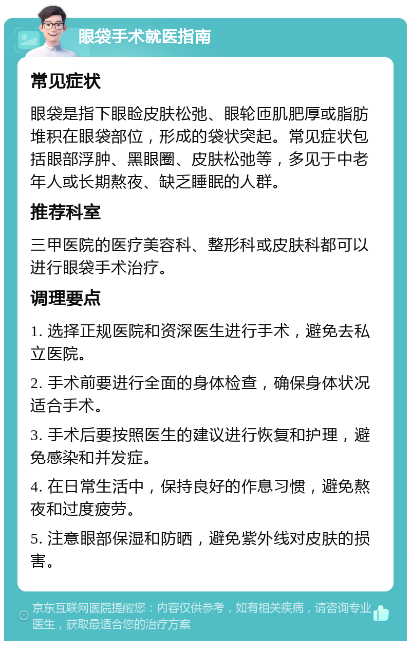 眼袋手术就医指南 常见症状 眼袋是指下眼睑皮肤松弛、眼轮匝肌肥厚或脂肪堆积在眼袋部位，形成的袋状突起。常见症状包括眼部浮肿、黑眼圈、皮肤松弛等，多见于中老年人或长期熬夜、缺乏睡眠的人群。 推荐科室 三甲医院的医疗美容科、整形科或皮肤科都可以进行眼袋手术治疗。 调理要点 1. 选择正规医院和资深医生进行手术，避免去私立医院。 2. 手术前要进行全面的身体检查，确保身体状况适合手术。 3. 手术后要按照医生的建议进行恢复和护理，避免感染和并发症。 4. 在日常生活中，保持良好的作息习惯，避免熬夜和过度疲劳。 5. 注意眼部保湿和防晒，避免紫外线对皮肤的损害。