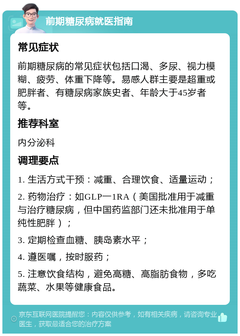 前期糖尿病就医指南 常见症状 前期糖尿病的常见症状包括口渴、多尿、视力模糊、疲劳、体重下降等。易感人群主要是超重或肥胖者、有糖尿病家族史者、年龄大于45岁者等。 推荐科室 内分泌科 调理要点 1. 生活方式干预：减重、合理饮食、适量运动； 2. 药物治疗：如GLP一1RA（美国批准用于减重与治疗糖尿病，但中国药监部门还未批准用于单纯性肥胖）； 3. 定期检查血糖、胰岛素水平； 4. 遵医嘱，按时服药； 5. 注意饮食结构，避免高糖、高脂肪食物，多吃蔬菜、水果等健康食品。