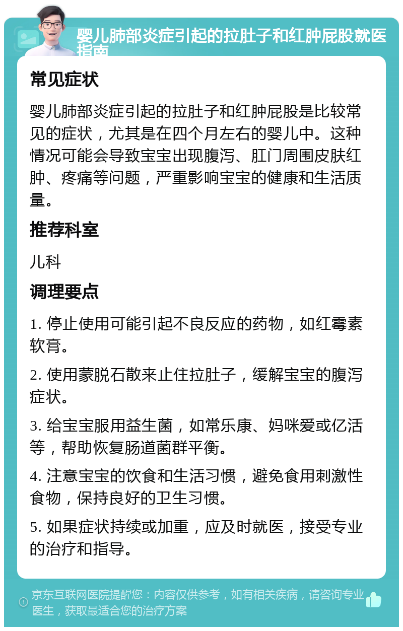 婴儿肺部炎症引起的拉肚子和红肿屁股就医指南 常见症状 婴儿肺部炎症引起的拉肚子和红肿屁股是比较常见的症状，尤其是在四个月左右的婴儿中。这种情况可能会导致宝宝出现腹泻、肛门周围皮肤红肿、疼痛等问题，严重影响宝宝的健康和生活质量。 推荐科室 儿科 调理要点 1. 停止使用可能引起不良反应的药物，如红霉素软膏。 2. 使用蒙脱石散来止住拉肚子，缓解宝宝的腹泻症状。 3. 给宝宝服用益生菌，如常乐康、妈咪爱或亿活等，帮助恢复肠道菌群平衡。 4. 注意宝宝的饮食和生活习惯，避免食用刺激性食物，保持良好的卫生习惯。 5. 如果症状持续或加重，应及时就医，接受专业的治疗和指导。