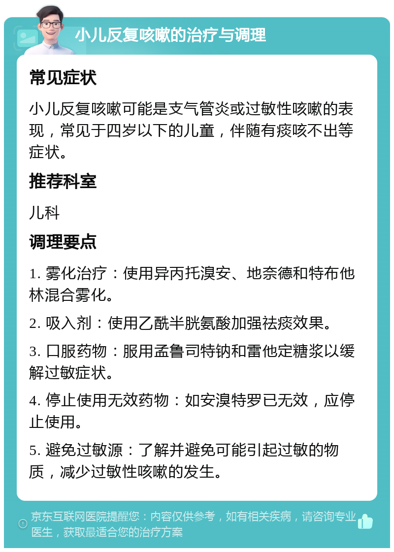 小儿反复咳嗽的治疗与调理 常见症状 小儿反复咳嗽可能是支气管炎或过敏性咳嗽的表现，常见于四岁以下的儿童，伴随有痰咳不出等症状。 推荐科室 儿科 调理要点 1. 雾化治疗：使用异丙托溴安、地奈德和特布他林混合雾化。 2. 吸入剂：使用乙酰半胱氨酸加强祛痰效果。 3. 口服药物：服用孟鲁司特钠和雷他定糖浆以缓解过敏症状。 4. 停止使用无效药物：如安溴特罗已无效，应停止使用。 5. 避免过敏源：了解并避免可能引起过敏的物质，减少过敏性咳嗽的发生。