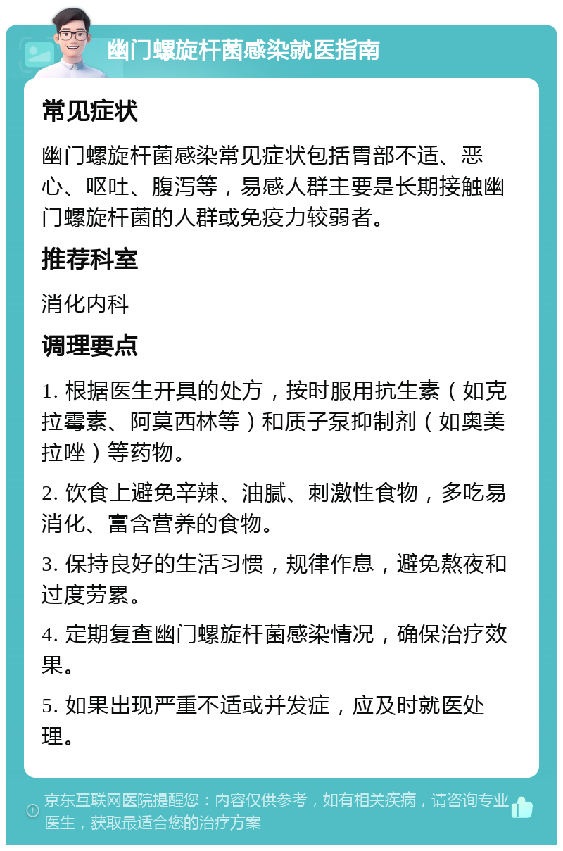 幽门螺旋杆菌感染就医指南 常见症状 幽门螺旋杆菌感染常见症状包括胃部不适、恶心、呕吐、腹泻等，易感人群主要是长期接触幽门螺旋杆菌的人群或免疫力较弱者。 推荐科室 消化内科 调理要点 1. 根据医生开具的处方，按时服用抗生素（如克拉霉素、阿莫西林等）和质子泵抑制剂（如奥美拉唑）等药物。 2. 饮食上避免辛辣、油腻、刺激性食物，多吃易消化、富含营养的食物。 3. 保持良好的生活习惯，规律作息，避免熬夜和过度劳累。 4. 定期复查幽门螺旋杆菌感染情况，确保治疗效果。 5. 如果出现严重不适或并发症，应及时就医处理。