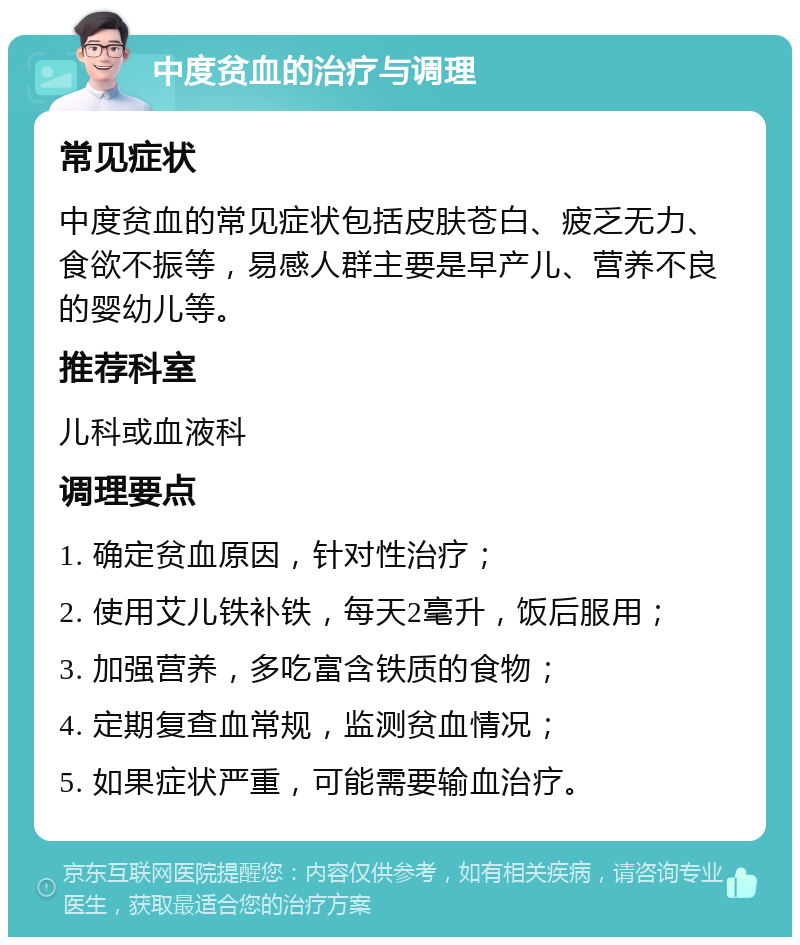 中度贫血的治疗与调理 常见症状 中度贫血的常见症状包括皮肤苍白、疲乏无力、食欲不振等，易感人群主要是早产儿、营养不良的婴幼儿等。 推荐科室 儿科或血液科 调理要点 1. 确定贫血原因，针对性治疗； 2. 使用艾儿铁补铁，每天2毫升，饭后服用； 3. 加强营养，多吃富含铁质的食物； 4. 定期复查血常规，监测贫血情况； 5. 如果症状严重，可能需要输血治疗。