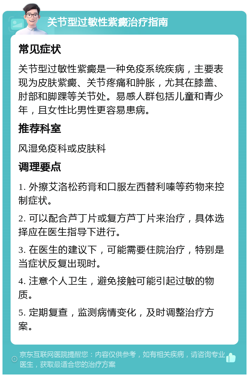 关节型过敏性紫癜治疗指南 常见症状 关节型过敏性紫癜是一种免疫系统疾病，主要表现为皮肤紫癜、关节疼痛和肿胀，尤其在膝盖、肘部和脚踝等关节处。易感人群包括儿童和青少年，且女性比男性更容易患病。 推荐科室 风湿免疫科或皮肤科 调理要点 1. 外擦艾洛松药膏和口服左西替利嗪等药物来控制症状。 2. 可以配合芦丁片或复方芦丁片来治疗，具体选择应在医生指导下进行。 3. 在医生的建议下，可能需要住院治疗，特别是当症状反复出现时。 4. 注意个人卫生，避免接触可能引起过敏的物质。 5. 定期复查，监测病情变化，及时调整治疗方案。