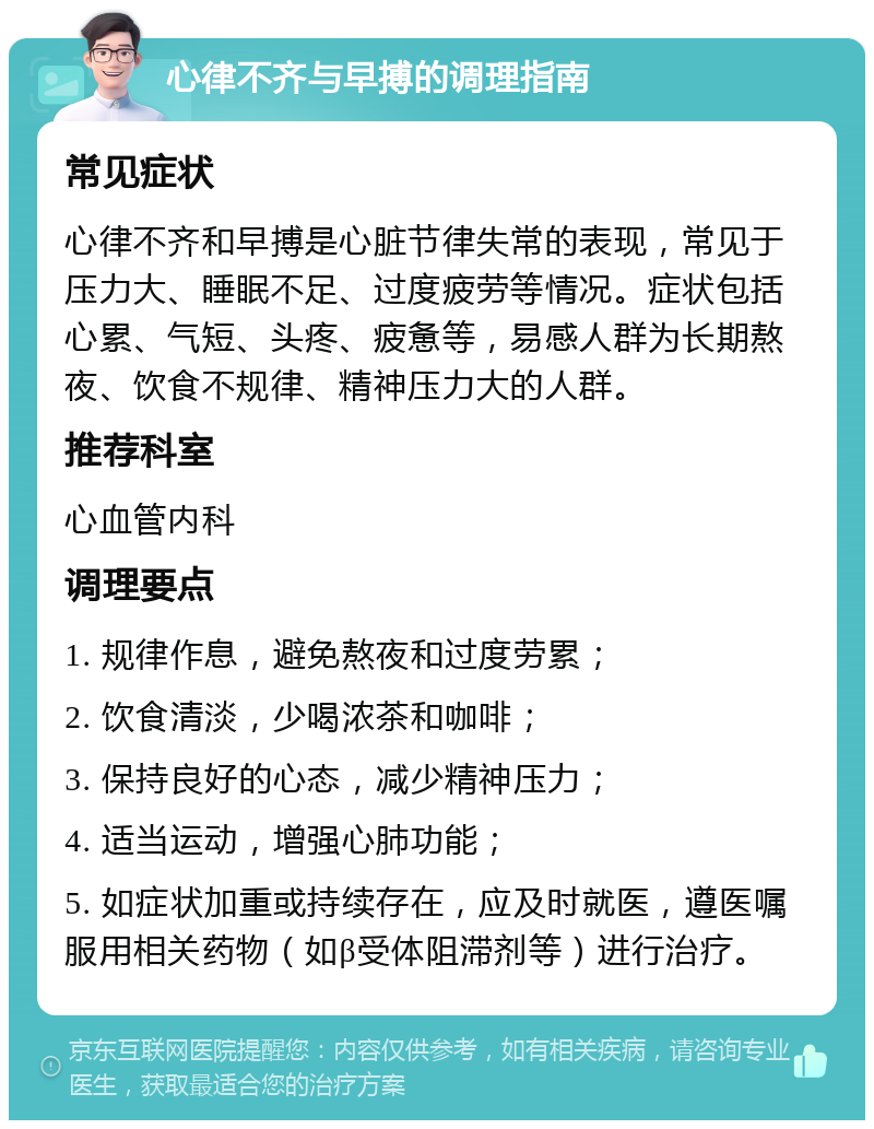 心律不齐与早搏的调理指南 常见症状 心律不齐和早搏是心脏节律失常的表现，常见于压力大、睡眠不足、过度疲劳等情况。症状包括心累、气短、头疼、疲惫等，易感人群为长期熬夜、饮食不规律、精神压力大的人群。 推荐科室 心血管内科 调理要点 1. 规律作息，避免熬夜和过度劳累； 2. 饮食清淡，少喝浓茶和咖啡； 3. 保持良好的心态，减少精神压力； 4. 适当运动，增强心肺功能； 5. 如症状加重或持续存在，应及时就医，遵医嘱服用相关药物（如β受体阻滞剂等）进行治疗。