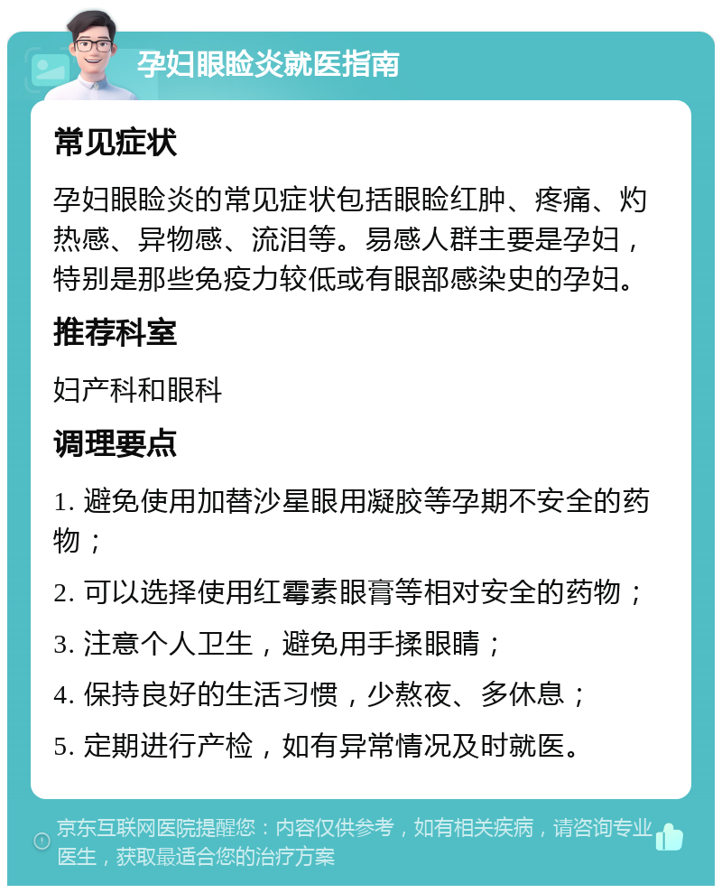 孕妇眼睑炎就医指南 常见症状 孕妇眼睑炎的常见症状包括眼睑红肿、疼痛、灼热感、异物感、流泪等。易感人群主要是孕妇，特别是那些免疫力较低或有眼部感染史的孕妇。 推荐科室 妇产科和眼科 调理要点 1. 避免使用加替沙星眼用凝胶等孕期不安全的药物； 2. 可以选择使用红霉素眼膏等相对安全的药物； 3. 注意个人卫生，避免用手揉眼睛； 4. 保持良好的生活习惯，少熬夜、多休息； 5. 定期进行产检，如有异常情况及时就医。