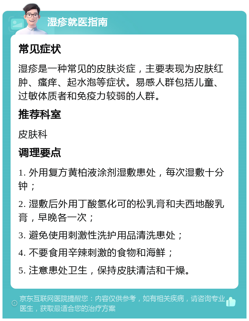 湿疹就医指南 常见症状 湿疹是一种常见的皮肤炎症，主要表现为皮肤红肿、瘙痒、起水泡等症状。易感人群包括儿童、过敏体质者和免疫力较弱的人群。 推荐科室 皮肤科 调理要点 1. 外用复方黄柏液涂剂湿敷患处，每次湿敷十分钟； 2. 湿敷后外用丁酸氢化可的松乳膏和夫西地酸乳膏，早晚各一次； 3. 避免使用刺激性洗护用品清洗患处； 4. 不要食用辛辣刺激的食物和海鲜； 5. 注意患处卫生，保持皮肤清洁和干燥。