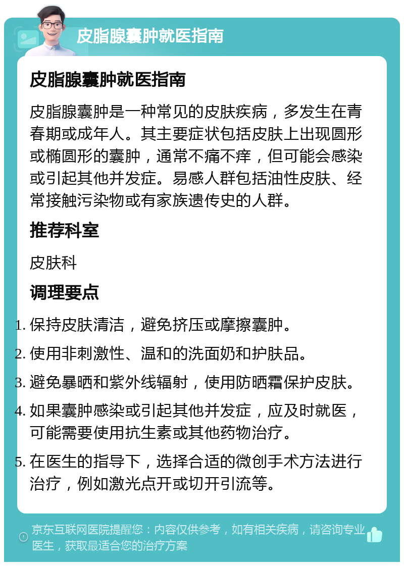 皮脂腺囊肿就医指南 皮脂腺囊肿就医指南 皮脂腺囊肿是一种常见的皮肤疾病，多发生在青春期或成年人。其主要症状包括皮肤上出现圆形或椭圆形的囊肿，通常不痛不痒，但可能会感染或引起其他并发症。易感人群包括油性皮肤、经常接触污染物或有家族遗传史的人群。 推荐科室 皮肤科 调理要点 保持皮肤清洁，避免挤压或摩擦囊肿。 使用非刺激性、温和的洗面奶和护肤品。 避免暴晒和紫外线辐射，使用防晒霜保护皮肤。 如果囊肿感染或引起其他并发症，应及时就医，可能需要使用抗生素或其他药物治疗。 在医生的指导下，选择合适的微创手术方法进行治疗，例如激光点开或切开引流等。