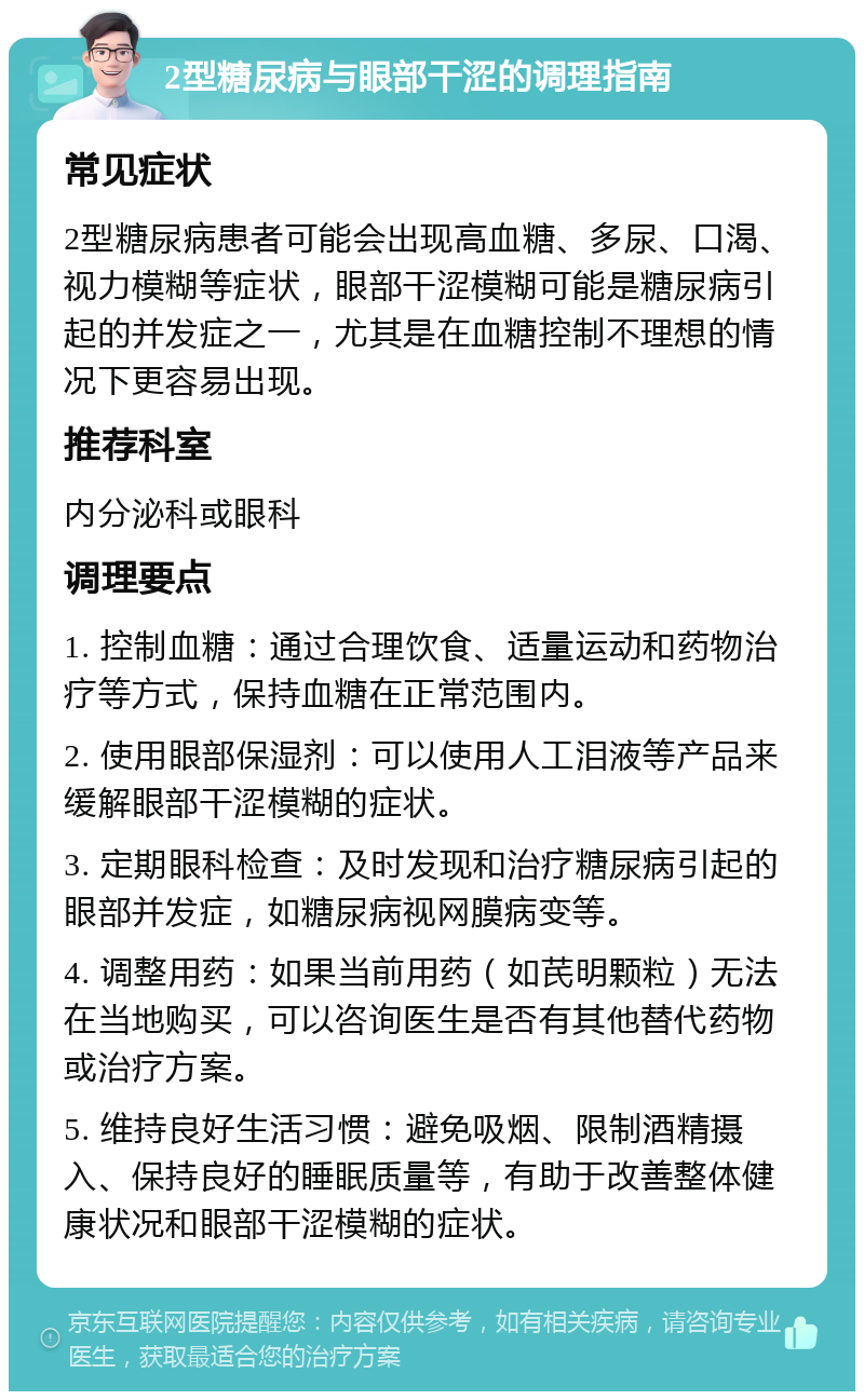 2型糖尿病与眼部干涩的调理指南 常见症状 2型糖尿病患者可能会出现高血糖、多尿、口渴、视力模糊等症状，眼部干涩模糊可能是糖尿病引起的并发症之一，尤其是在血糖控制不理想的情况下更容易出现。 推荐科室 内分泌科或眼科 调理要点 1. 控制血糖：通过合理饮食、适量运动和药物治疗等方式，保持血糖在正常范围内。 2. 使用眼部保湿剂：可以使用人工泪液等产品来缓解眼部干涩模糊的症状。 3. 定期眼科检查：及时发现和治疗糖尿病引起的眼部并发症，如糖尿病视网膜病变等。 4. 调整用药：如果当前用药（如芪明颗粒）无法在当地购买，可以咨询医生是否有其他替代药物或治疗方案。 5. 维持良好生活习惯：避免吸烟、限制酒精摄入、保持良好的睡眠质量等，有助于改善整体健康状况和眼部干涩模糊的症状。