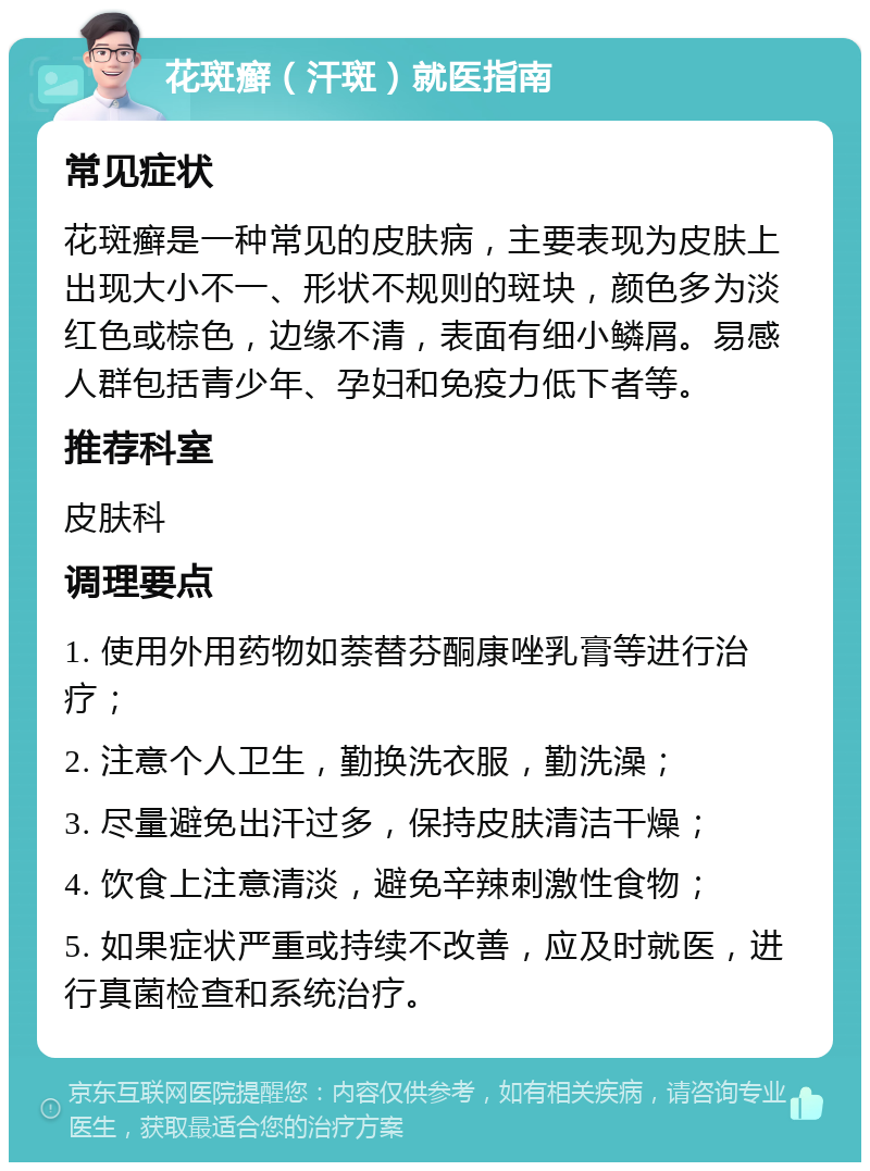 花斑癣（汗斑）就医指南 常见症状 花斑癣是一种常见的皮肤病，主要表现为皮肤上出现大小不一、形状不规则的斑块，颜色多为淡红色或棕色，边缘不清，表面有细小鳞屑。易感人群包括青少年、孕妇和免疫力低下者等。 推荐科室 皮肤科 调理要点 1. 使用外用药物如萘替芬酮康唑乳膏等进行治疗； 2. 注意个人卫生，勤换洗衣服，勤洗澡； 3. 尽量避免出汗过多，保持皮肤清洁干燥； 4. 饮食上注意清淡，避免辛辣刺激性食物； 5. 如果症状严重或持续不改善，应及时就医，进行真菌检查和系统治疗。