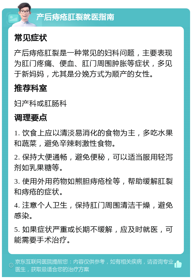 产后痔疮肛裂就医指南 常见症状 产后痔疮肛裂是一种常见的妇科问题，主要表现为肛门疼痛、便血、肛门周围肿胀等症状，多见于新妈妈，尤其是分娩方式为顺产的女性。 推荐科室 妇产科或肛肠科 调理要点 1. 饮食上应以清淡易消化的食物为主，多吃水果和蔬菜，避免辛辣刺激性食物。 2. 保持大便通畅，避免便秘，可以适当服用轻泻剂如乳果糖等。 3. 使用外用药物如熊胆痔疮栓等，帮助缓解肛裂和痔疮的症状。 4. 注意个人卫生，保持肛门周围清洁干燥，避免感染。 5. 如果症状严重或长期不缓解，应及时就医，可能需要手术治疗。