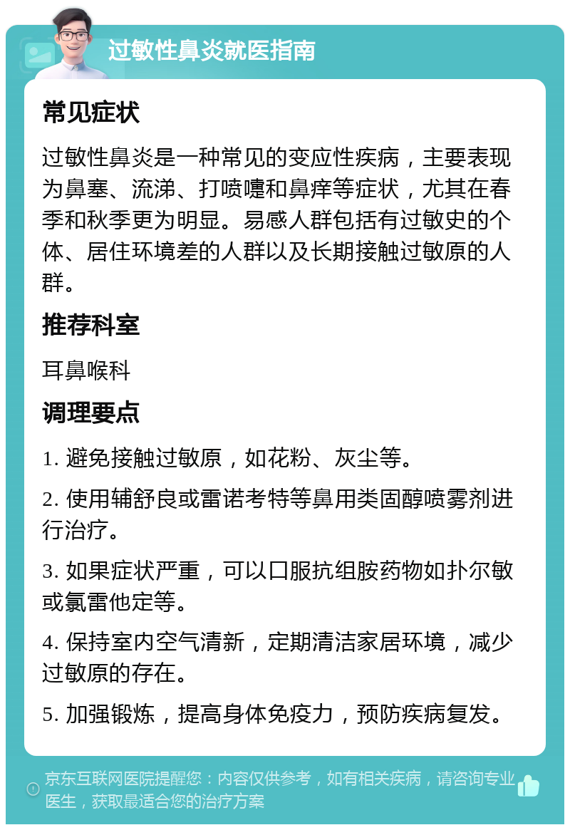 过敏性鼻炎就医指南 常见症状 过敏性鼻炎是一种常见的变应性疾病，主要表现为鼻塞、流涕、打喷嚏和鼻痒等症状，尤其在春季和秋季更为明显。易感人群包括有过敏史的个体、居住环境差的人群以及长期接触过敏原的人群。 推荐科室 耳鼻喉科 调理要点 1. 避免接触过敏原，如花粉、灰尘等。 2. 使用辅舒良或雷诺考特等鼻用类固醇喷雾剂进行治疗。 3. 如果症状严重，可以口服抗组胺药物如扑尔敏或氯雷他定等。 4. 保持室内空气清新，定期清洁家居环境，减少过敏原的存在。 5. 加强锻炼，提高身体免疫力，预防疾病复发。