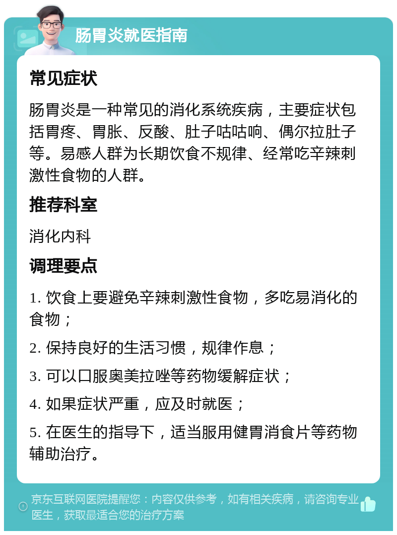 肠胃炎就医指南 常见症状 肠胃炎是一种常见的消化系统疾病，主要症状包括胃疼、胃胀、反酸、肚子咕咕响、偶尔拉肚子等。易感人群为长期饮食不规律、经常吃辛辣刺激性食物的人群。 推荐科室 消化内科 调理要点 1. 饮食上要避免辛辣刺激性食物，多吃易消化的食物； 2. 保持良好的生活习惯，规律作息； 3. 可以口服奥美拉唑等药物缓解症状； 4. 如果症状严重，应及时就医； 5. 在医生的指导下，适当服用健胃消食片等药物辅助治疗。