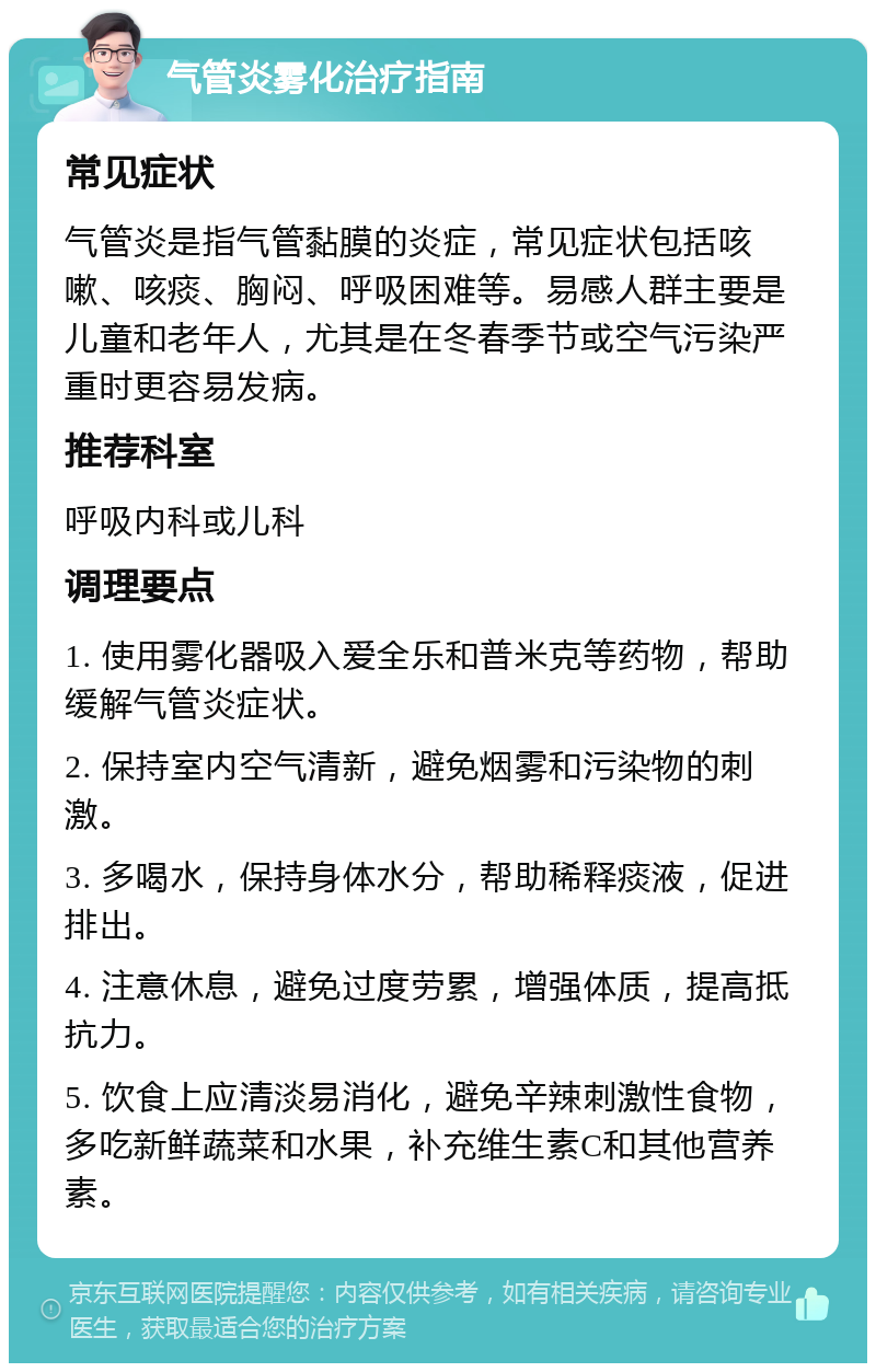 气管炎雾化治疗指南 常见症状 气管炎是指气管黏膜的炎症，常见症状包括咳嗽、咳痰、胸闷、呼吸困难等。易感人群主要是儿童和老年人，尤其是在冬春季节或空气污染严重时更容易发病。 推荐科室 呼吸内科或儿科 调理要点 1. 使用雾化器吸入爱全乐和普米克等药物，帮助缓解气管炎症状。 2. 保持室内空气清新，避免烟雾和污染物的刺激。 3. 多喝水，保持身体水分，帮助稀释痰液，促进排出。 4. 注意休息，避免过度劳累，增强体质，提高抵抗力。 5. 饮食上应清淡易消化，避免辛辣刺激性食物，多吃新鲜蔬菜和水果，补充维生素C和其他营养素。