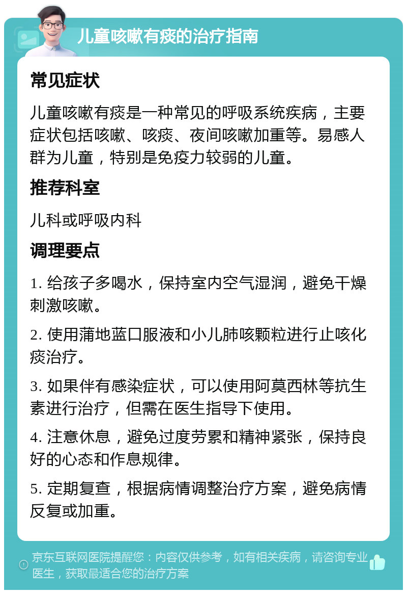 儿童咳嗽有痰的治疗指南 常见症状 儿童咳嗽有痰是一种常见的呼吸系统疾病，主要症状包括咳嗽、咳痰、夜间咳嗽加重等。易感人群为儿童，特别是免疫力较弱的儿童。 推荐科室 儿科或呼吸内科 调理要点 1. 给孩子多喝水，保持室内空气湿润，避免干燥刺激咳嗽。 2. 使用蒲地蓝口服液和小儿肺咳颗粒进行止咳化痰治疗。 3. 如果伴有感染症状，可以使用阿莫西林等抗生素进行治疗，但需在医生指导下使用。 4. 注意休息，避免过度劳累和精神紧张，保持良好的心态和作息规律。 5. 定期复查，根据病情调整治疗方案，避免病情反复或加重。