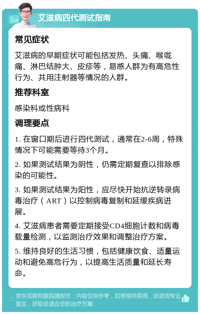 艾滋病四代测试指南 常见症状 艾滋病的早期症状可能包括发热、头痛、喉咙痛、淋巴结肿大、皮疹等，易感人群为有高危性行为、共用注射器等情况的人群。 推荐科室 感染科或性病科 调理要点 1. 在窗口期后进行四代测试，通常在2-6周，特殊情况下可能需要等待3个月。 2. 如果测试结果为阴性，仍需定期复查以排除感染的可能性。 3. 如果测试结果为阳性，应尽快开始抗逆转录病毒治疗（ART）以控制病毒复制和延缓疾病进展。 4. 艾滋病患者需要定期接受CD4细胞计数和病毒载量检测，以监测治疗效果和调整治疗方案。 5. 维持良好的生活习惯，包括健康饮食、适量运动和避免高危行为，以提高生活质量和延长寿命。