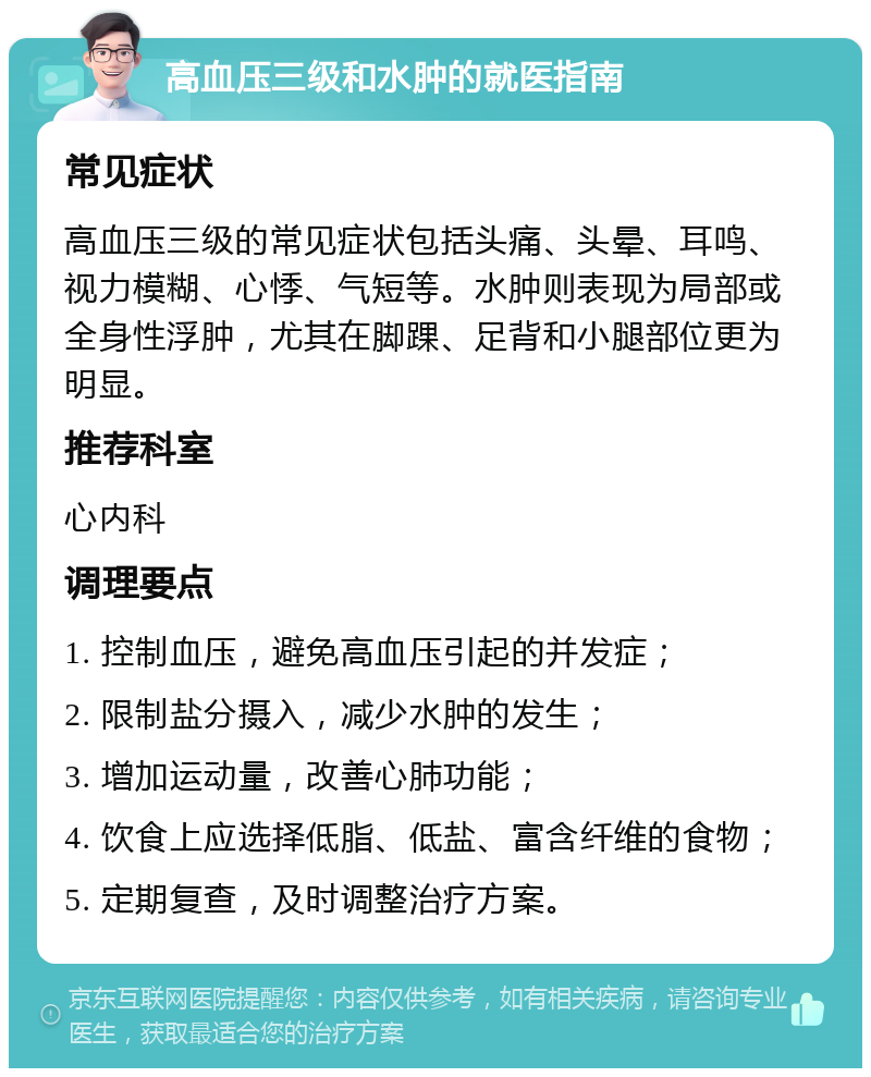 高血压三级和水肿的就医指南 常见症状 高血压三级的常见症状包括头痛、头晕、耳鸣、视力模糊、心悸、气短等。水肿则表现为局部或全身性浮肿，尤其在脚踝、足背和小腿部位更为明显。 推荐科室 心内科 调理要点 1. 控制血压，避免高血压引起的并发症； 2. 限制盐分摄入，减少水肿的发生； 3. 增加运动量，改善心肺功能； 4. 饮食上应选择低脂、低盐、富含纤维的食物； 5. 定期复查，及时调整治疗方案。