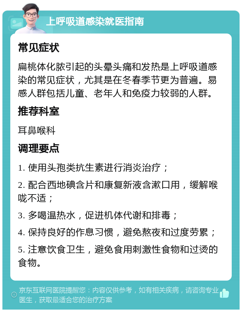 上呼吸道感染就医指南 常见症状 扁桃体化脓引起的头晕头痛和发热是上呼吸道感染的常见症状，尤其是在冬春季节更为普遍。易感人群包括儿童、老年人和免疫力较弱的人群。 推荐科室 耳鼻喉科 调理要点 1. 使用头孢类抗生素进行消炎治疗； 2. 配合西地碘含片和康复新液含漱口用，缓解喉咙不适； 3. 多喝温热水，促进机体代谢和排毒； 4. 保持良好的作息习惯，避免熬夜和过度劳累； 5. 注意饮食卫生，避免食用刺激性食物和过烫的食物。