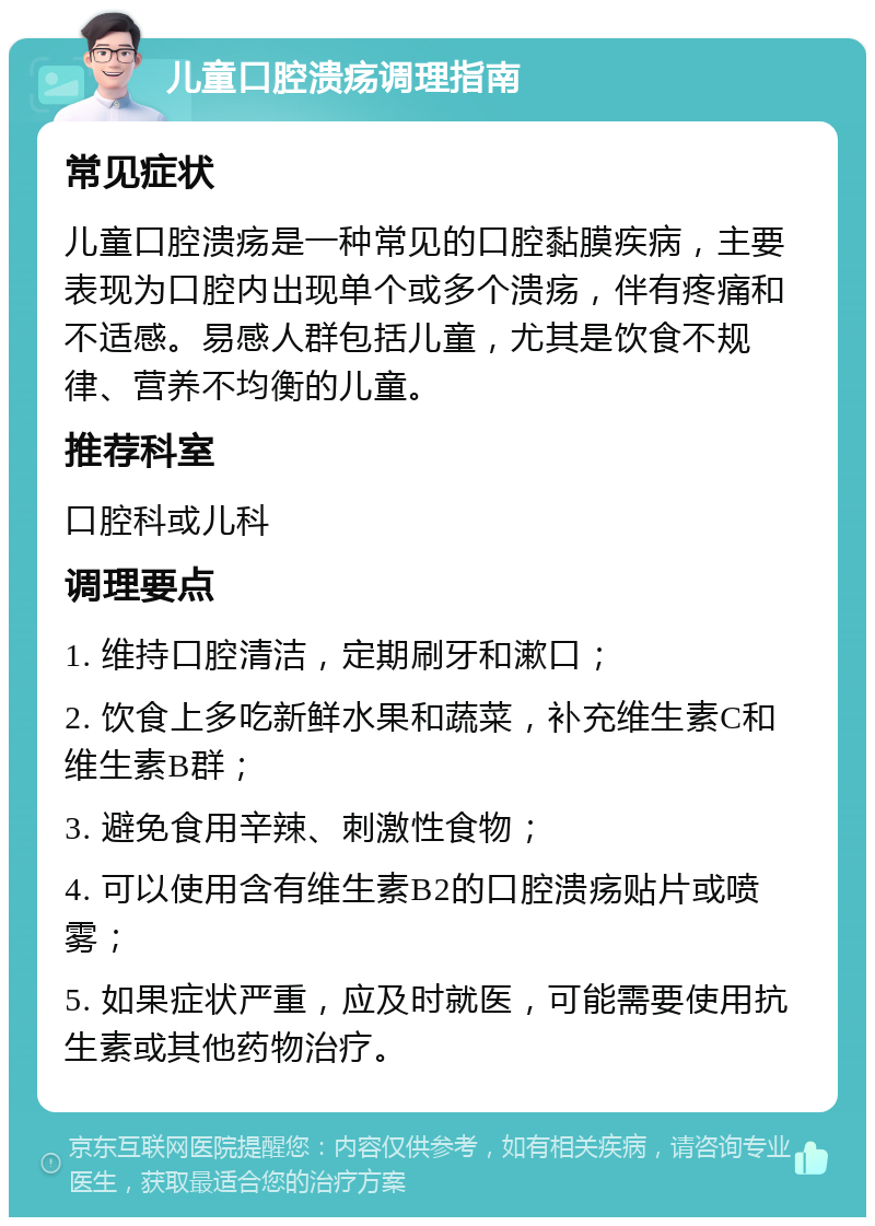 儿童口腔溃疡调理指南 常见症状 儿童口腔溃疡是一种常见的口腔黏膜疾病，主要表现为口腔内出现单个或多个溃疡，伴有疼痛和不适感。易感人群包括儿童，尤其是饮食不规律、营养不均衡的儿童。 推荐科室 口腔科或儿科 调理要点 1. 维持口腔清洁，定期刷牙和漱口； 2. 饮食上多吃新鲜水果和蔬菜，补充维生素C和维生素B群； 3. 避免食用辛辣、刺激性食物； 4. 可以使用含有维生素B2的口腔溃疡贴片或喷雾； 5. 如果症状严重，应及时就医，可能需要使用抗生素或其他药物治疗。