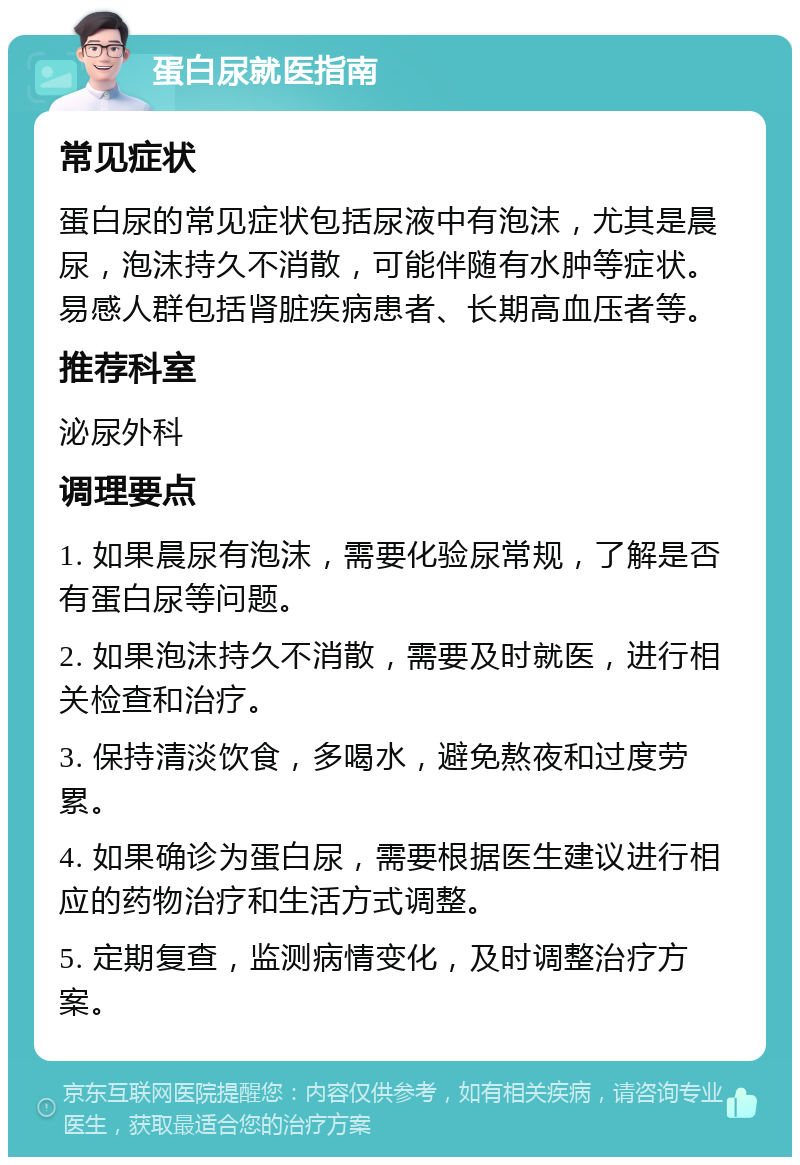 蛋白尿就医指南 常见症状 蛋白尿的常见症状包括尿液中有泡沫，尤其是晨尿，泡沫持久不消散，可能伴随有水肿等症状。易感人群包括肾脏疾病患者、长期高血压者等。 推荐科室 泌尿外科 调理要点 1. 如果晨尿有泡沫，需要化验尿常规，了解是否有蛋白尿等问题。 2. 如果泡沫持久不消散，需要及时就医，进行相关检查和治疗。 3. 保持清淡饮食，多喝水，避免熬夜和过度劳累。 4. 如果确诊为蛋白尿，需要根据医生建议进行相应的药物治疗和生活方式调整。 5. 定期复查，监测病情变化，及时调整治疗方案。