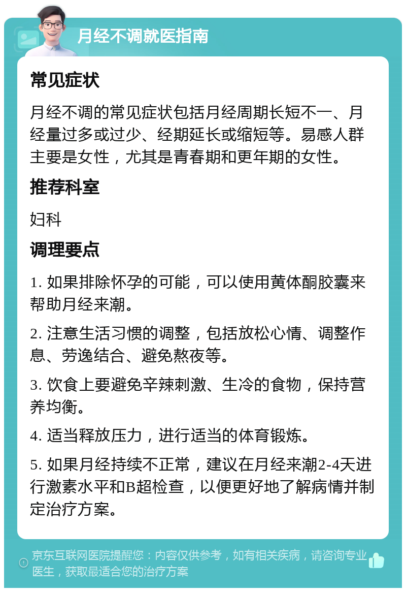 月经不调就医指南 常见症状 月经不调的常见症状包括月经周期长短不一、月经量过多或过少、经期延长或缩短等。易感人群主要是女性，尤其是青春期和更年期的女性。 推荐科室 妇科 调理要点 1. 如果排除怀孕的可能，可以使用黄体酮胶囊来帮助月经来潮。 2. 注意生活习惯的调整，包括放松心情、调整作息、劳逸结合、避免熬夜等。 3. 饮食上要避免辛辣刺激、生冷的食物，保持营养均衡。 4. 适当释放压力，进行适当的体育锻炼。 5. 如果月经持续不正常，建议在月经来潮2-4天进行激素水平和B超检查，以便更好地了解病情并制定治疗方案。