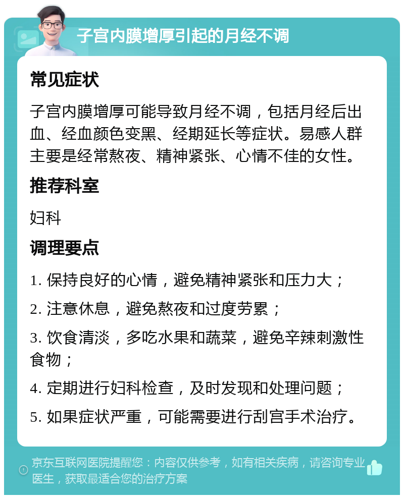 子宫内膜增厚引起的月经不调 常见症状 子宫内膜增厚可能导致月经不调，包括月经后出血、经血颜色变黑、经期延长等症状。易感人群主要是经常熬夜、精神紧张、心情不佳的女性。 推荐科室 妇科 调理要点 1. 保持良好的心情，避免精神紧张和压力大； 2. 注意休息，避免熬夜和过度劳累； 3. 饮食清淡，多吃水果和蔬菜，避免辛辣刺激性食物； 4. 定期进行妇科检查，及时发现和处理问题； 5. 如果症状严重，可能需要进行刮宫手术治疗。