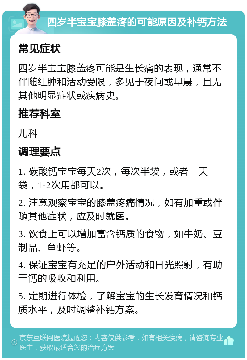 四岁半宝宝膝盖疼的可能原因及补钙方法 常见症状 四岁半宝宝膝盖疼可能是生长痛的表现，通常不伴随红肿和活动受限，多见于夜间或早晨，且无其他明显症状或疾病史。 推荐科室 儿科 调理要点 1. 碳酸钙宝宝每天2次，每次半袋，或者一天一袋，1-2次用都可以。 2. 注意观察宝宝的膝盖疼痛情况，如有加重或伴随其他症状，应及时就医。 3. 饮食上可以增加富含钙质的食物，如牛奶、豆制品、鱼虾等。 4. 保证宝宝有充足的户外活动和日光照射，有助于钙的吸收和利用。 5. 定期进行体检，了解宝宝的生长发育情况和钙质水平，及时调整补钙方案。