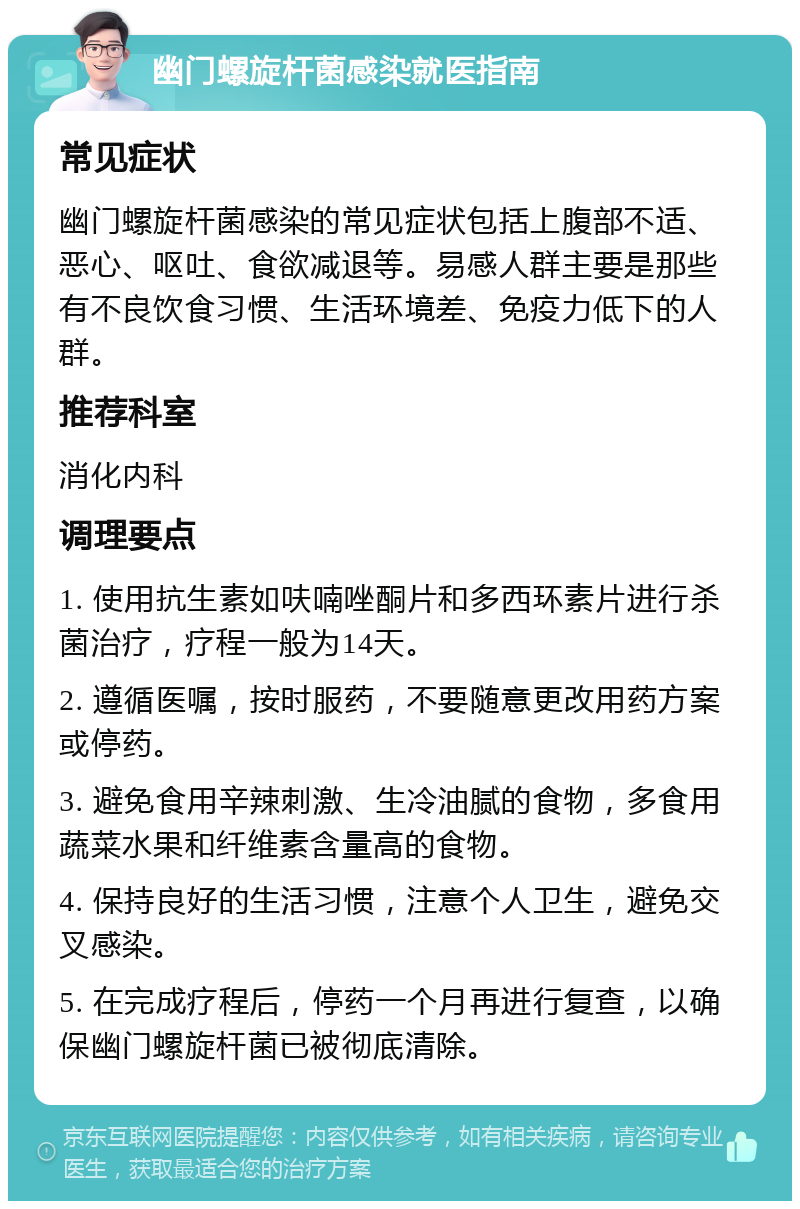 幽门螺旋杆菌感染就医指南 常见症状 幽门螺旋杆菌感染的常见症状包括上腹部不适、恶心、呕吐、食欲减退等。易感人群主要是那些有不良饮食习惯、生活环境差、免疫力低下的人群。 推荐科室 消化内科 调理要点 1. 使用抗生素如呋喃唑酮片和多西环素片进行杀菌治疗，疗程一般为14天。 2. 遵循医嘱，按时服药，不要随意更改用药方案或停药。 3. 避免食用辛辣刺激、生冷油腻的食物，多食用蔬菜水果和纤维素含量高的食物。 4. 保持良好的生活习惯，注意个人卫生，避免交叉感染。 5. 在完成疗程后，停药一个月再进行复查，以确保幽门螺旋杆菌已被彻底清除。