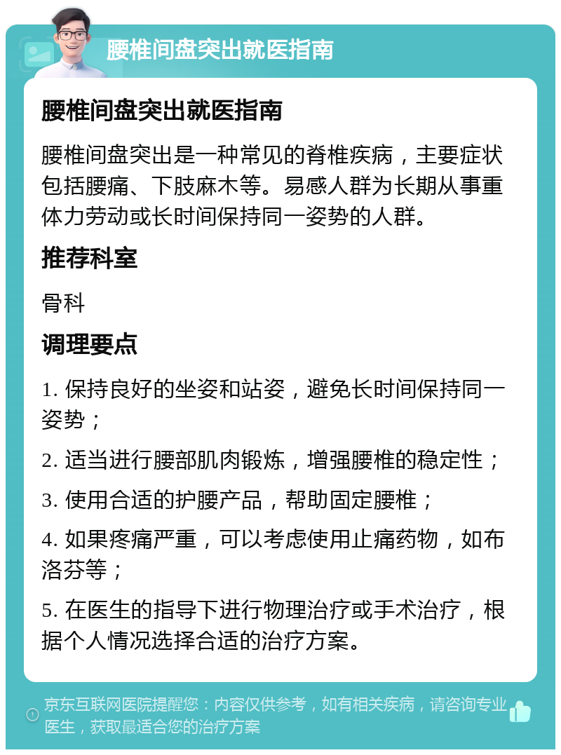 腰椎间盘突出就医指南 腰椎间盘突出就医指南 腰椎间盘突出是一种常见的脊椎疾病，主要症状包括腰痛、下肢麻木等。易感人群为长期从事重体力劳动或长时间保持同一姿势的人群。 推荐科室 骨科 调理要点 1. 保持良好的坐姿和站姿，避免长时间保持同一姿势； 2. 适当进行腰部肌肉锻炼，增强腰椎的稳定性； 3. 使用合适的护腰产品，帮助固定腰椎； 4. 如果疼痛严重，可以考虑使用止痛药物，如布洛芬等； 5. 在医生的指导下进行物理治疗或手术治疗，根据个人情况选择合适的治疗方案。