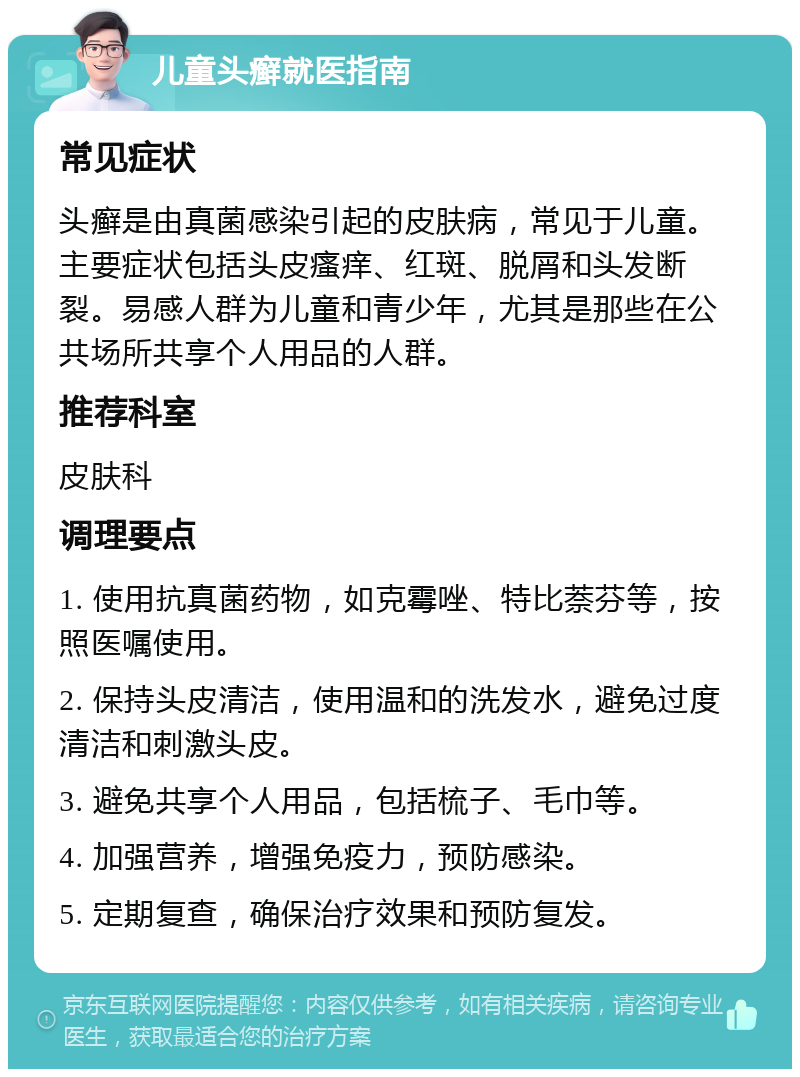 儿童头癣就医指南 常见症状 头癣是由真菌感染引起的皮肤病，常见于儿童。主要症状包括头皮瘙痒、红斑、脱屑和头发断裂。易感人群为儿童和青少年，尤其是那些在公共场所共享个人用品的人群。 推荐科室 皮肤科 调理要点 1. 使用抗真菌药物，如克霉唑、特比萘芬等，按照医嘱使用。 2. 保持头皮清洁，使用温和的洗发水，避免过度清洁和刺激头皮。 3. 避免共享个人用品，包括梳子、毛巾等。 4. 加强营养，增强免疫力，预防感染。 5. 定期复查，确保治疗效果和预防复发。