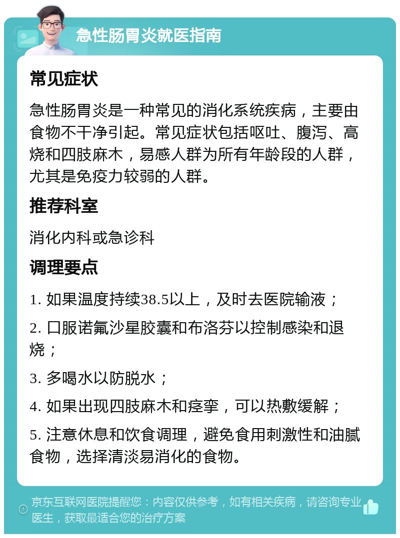 急性肠胃炎就医指南 常见症状 急性肠胃炎是一种常见的消化系统疾病，主要由食物不干净引起。常见症状包括呕吐、腹泻、高烧和四肢麻木，易感人群为所有年龄段的人群，尤其是免疫力较弱的人群。 推荐科室 消化内科或急诊科 调理要点 1. 如果温度持续38.5以上，及时去医院输液； 2. 口服诺氟沙星胶囊和布洛芬以控制感染和退烧； 3. 多喝水以防脱水； 4. 如果出现四肢麻木和痉挛，可以热敷缓解； 5. 注意休息和饮食调理，避免食用刺激性和油腻食物，选择清淡易消化的食物。