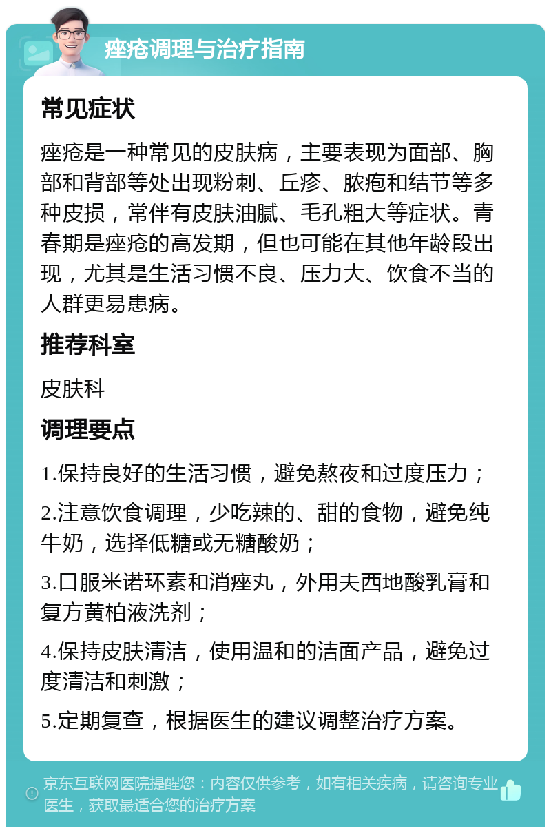 痤疮调理与治疗指南 常见症状 痤疮是一种常见的皮肤病，主要表现为面部、胸部和背部等处出现粉刺、丘疹、脓疱和结节等多种皮损，常伴有皮肤油腻、毛孔粗大等症状。青春期是痤疮的高发期，但也可能在其他年龄段出现，尤其是生活习惯不良、压力大、饮食不当的人群更易患病。 推荐科室 皮肤科 调理要点 1.保持良好的生活习惯，避免熬夜和过度压力； 2.注意饮食调理，少吃辣的、甜的食物，避免纯牛奶，选择低糖或无糖酸奶； 3.口服米诺环素和消痤丸，外用夫西地酸乳膏和复方黄柏液洗剂； 4.保持皮肤清洁，使用温和的洁面产品，避免过度清洁和刺激； 5.定期复查，根据医生的建议调整治疗方案。