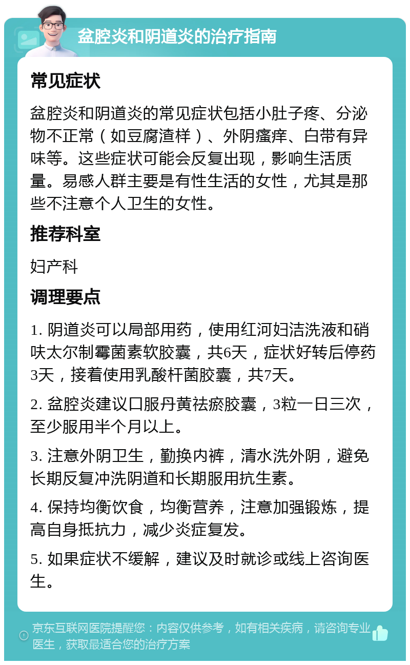 盆腔炎和阴道炎的治疗指南 常见症状 盆腔炎和阴道炎的常见症状包括小肚子疼、分泌物不正常（如豆腐渣样）、外阴瘙痒、白带有异味等。这些症状可能会反复出现，影响生活质量。易感人群主要是有性生活的女性，尤其是那些不注意个人卫生的女性。 推荐科室 妇产科 调理要点 1. 阴道炎可以局部用药，使用红河妇洁洗液和硝呋太尔制霉菌素软胶囊，共6天，症状好转后停药3天，接着使用乳酸杆菌胶囊，共7天。 2. 盆腔炎建议口服丹黄祛瘀胶囊，3粒一日三次，至少服用半个月以上。 3. 注意外阴卫生，勤换内裤，清水洗外阴，避免长期反复冲洗阴道和长期服用抗生素。 4. 保持均衡饮食，均衡营养，注意加强锻炼，提高自身抵抗力，减少炎症复发。 5. 如果症状不缓解，建议及时就诊或线上咨询医生。