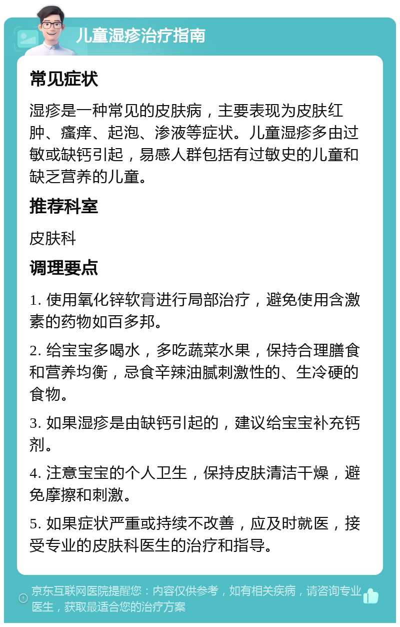 儿童湿疹治疗指南 常见症状 湿疹是一种常见的皮肤病，主要表现为皮肤红肿、瘙痒、起泡、渗液等症状。儿童湿疹多由过敏或缺钙引起，易感人群包括有过敏史的儿童和缺乏营养的儿童。 推荐科室 皮肤科 调理要点 1. 使用氧化锌软膏进行局部治疗，避免使用含激素的药物如百多邦。 2. 给宝宝多喝水，多吃蔬菜水果，保持合理膳食和营养均衡，忌食辛辣油腻刺激性的、生冷硬的食物。 3. 如果湿疹是由缺钙引起的，建议给宝宝补充钙剂。 4. 注意宝宝的个人卫生，保持皮肤清洁干燥，避免摩擦和刺激。 5. 如果症状严重或持续不改善，应及时就医，接受专业的皮肤科医生的治疗和指导。