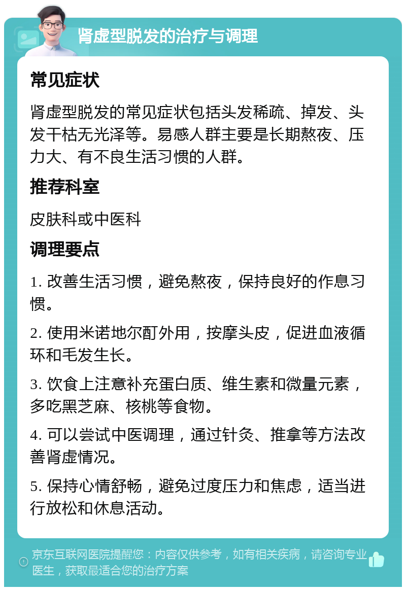 肾虚型脱发的治疗与调理 常见症状 肾虚型脱发的常见症状包括头发稀疏、掉发、头发干枯无光泽等。易感人群主要是长期熬夜、压力大、有不良生活习惯的人群。 推荐科室 皮肤科或中医科 调理要点 1. 改善生活习惯，避免熬夜，保持良好的作息习惯。 2. 使用米诺地尔酊外用，按摩头皮，促进血液循环和毛发生长。 3. 饮食上注意补充蛋白质、维生素和微量元素，多吃黑芝麻、核桃等食物。 4. 可以尝试中医调理，通过针灸、推拿等方法改善肾虚情况。 5. 保持心情舒畅，避免过度压力和焦虑，适当进行放松和休息活动。