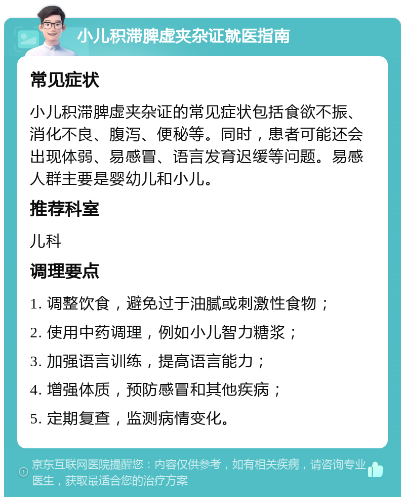 小儿积滞脾虚夹杂证就医指南 常见症状 小儿积滞脾虚夹杂证的常见症状包括食欲不振、消化不良、腹泻、便秘等。同时，患者可能还会出现体弱、易感冒、语言发育迟缓等问题。易感人群主要是婴幼儿和小儿。 推荐科室 儿科 调理要点 1. 调整饮食，避免过于油腻或刺激性食物； 2. 使用中药调理，例如小儿智力糖浆； 3. 加强语言训练，提高语言能力； 4. 增强体质，预防感冒和其他疾病； 5. 定期复查，监测病情变化。