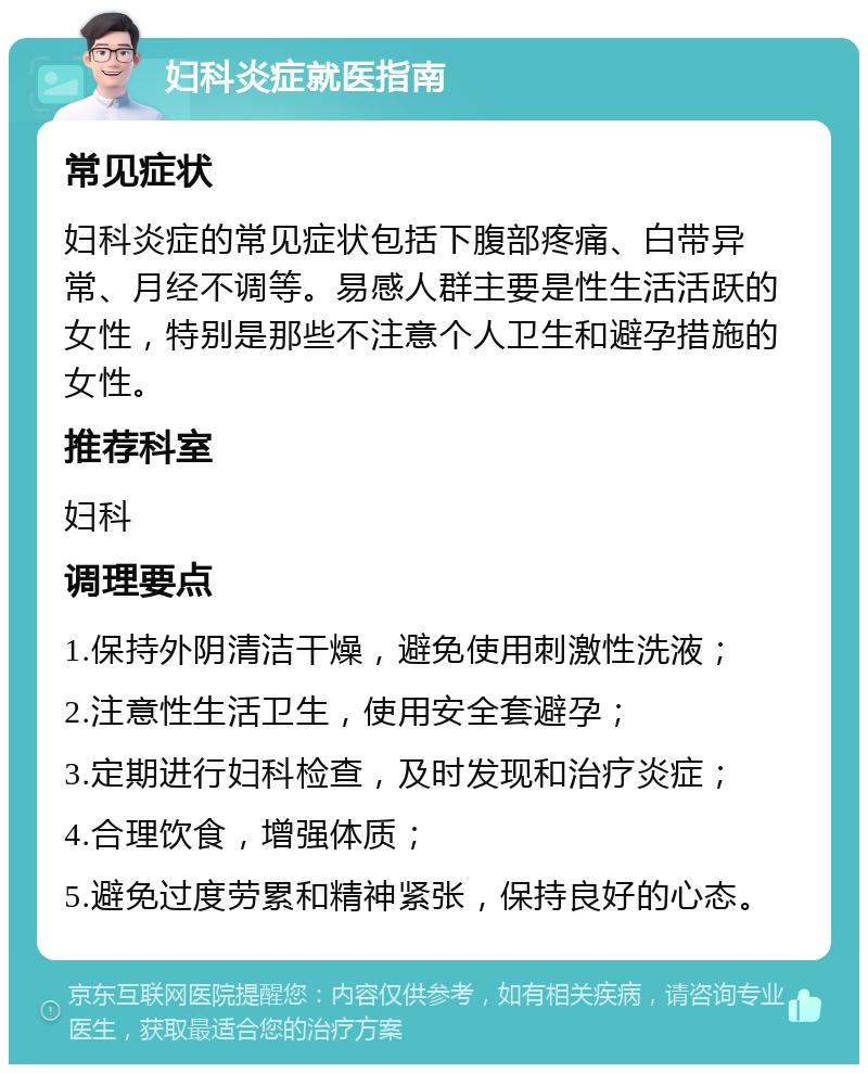 妇科炎症就医指南 常见症状 妇科炎症的常见症状包括下腹部疼痛、白带异常、月经不调等。易感人群主要是性生活活跃的女性，特别是那些不注意个人卫生和避孕措施的女性。 推荐科室 妇科 调理要点 1.保持外阴清洁干燥，避免使用刺激性洗液； 2.注意性生活卫生，使用安全套避孕； 3.定期进行妇科检查，及时发现和治疗炎症； 4.合理饮食，增强体质； 5.避免过度劳累和精神紧张，保持良好的心态。