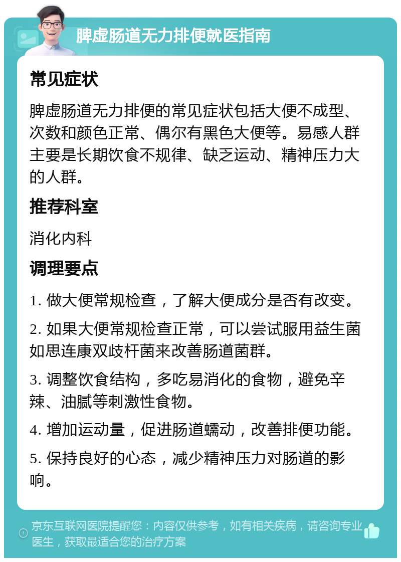 脾虚肠道无力排便就医指南 常见症状 脾虚肠道无力排便的常见症状包括大便不成型、次数和颜色正常、偶尔有黑色大便等。易感人群主要是长期饮食不规律、缺乏运动、精神压力大的人群。 推荐科室 消化内科 调理要点 1. 做大便常规检查，了解大便成分是否有改变。 2. 如果大便常规检查正常，可以尝试服用益生菌如思连康双歧杆菌来改善肠道菌群。 3. 调整饮食结构，多吃易消化的食物，避免辛辣、油腻等刺激性食物。 4. 增加运动量，促进肠道蠕动，改善排便功能。 5. 保持良好的心态，减少精神压力对肠道的影响。