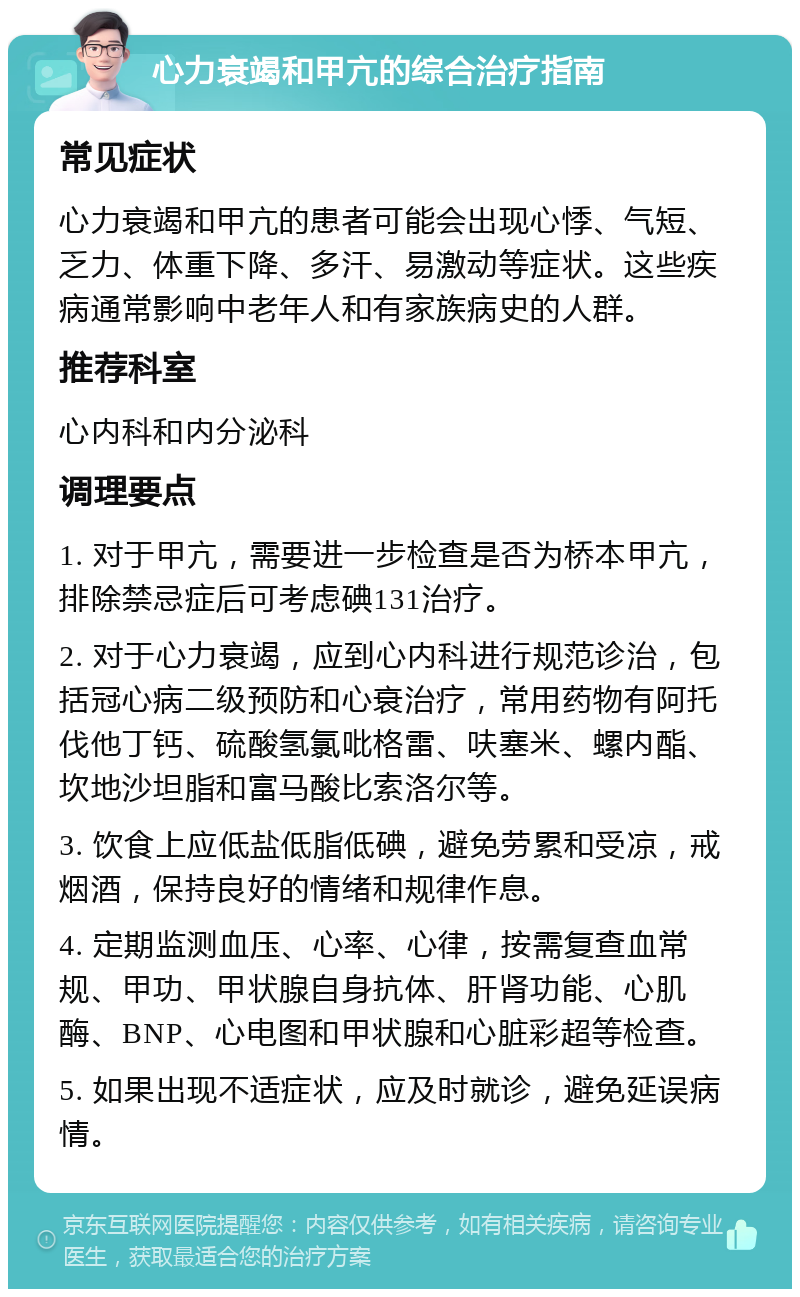 心力衰竭和甲亢的综合治疗指南 常见症状 心力衰竭和甲亢的患者可能会出现心悸、气短、乏力、体重下降、多汗、易激动等症状。这些疾病通常影响中老年人和有家族病史的人群。 推荐科室 心内科和内分泌科 调理要点 1. 对于甲亢，需要进一步检查是否为桥本甲亢，排除禁忌症后可考虑碘131治疗。 2. 对于心力衰竭，应到心内科进行规范诊治，包括冠心病二级预防和心衰治疗，常用药物有阿托伐他丁钙、硫酸氢氯吡格雷、呋塞米、螺内酯、坎地沙坦脂和富马酸比索洛尔等。 3. 饮食上应低盐低脂低碘，避免劳累和受凉，戒烟酒，保持良好的情绪和规律作息。 4. 定期监测血压、心率、心律，按需复查血常规、甲功、甲状腺自身抗体、肝肾功能、心肌酶、BNP、心电图和甲状腺和心脏彩超等检查。 5. 如果出现不适症状，应及时就诊，避免延误病情。