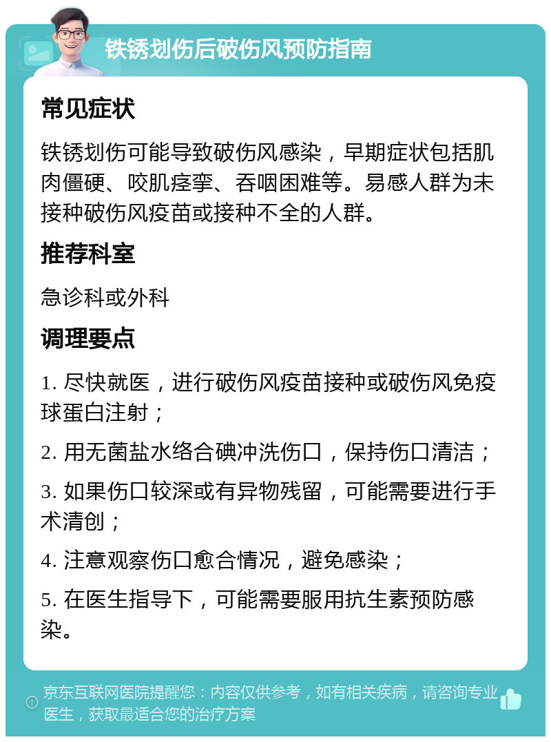 铁锈划伤后破伤风预防指南 常见症状 铁锈划伤可能导致破伤风感染，早期症状包括肌肉僵硬、咬肌痉挛、吞咽困难等。易感人群为未接种破伤风疫苗或接种不全的人群。 推荐科室 急诊科或外科 调理要点 1. 尽快就医，进行破伤风疫苗接种或破伤风免疫球蛋白注射； 2. 用无菌盐水络合碘冲洗伤口，保持伤口清洁； 3. 如果伤口较深或有异物残留，可能需要进行手术清创； 4. 注意观察伤口愈合情况，避免感染； 5. 在医生指导下，可能需要服用抗生素预防感染。