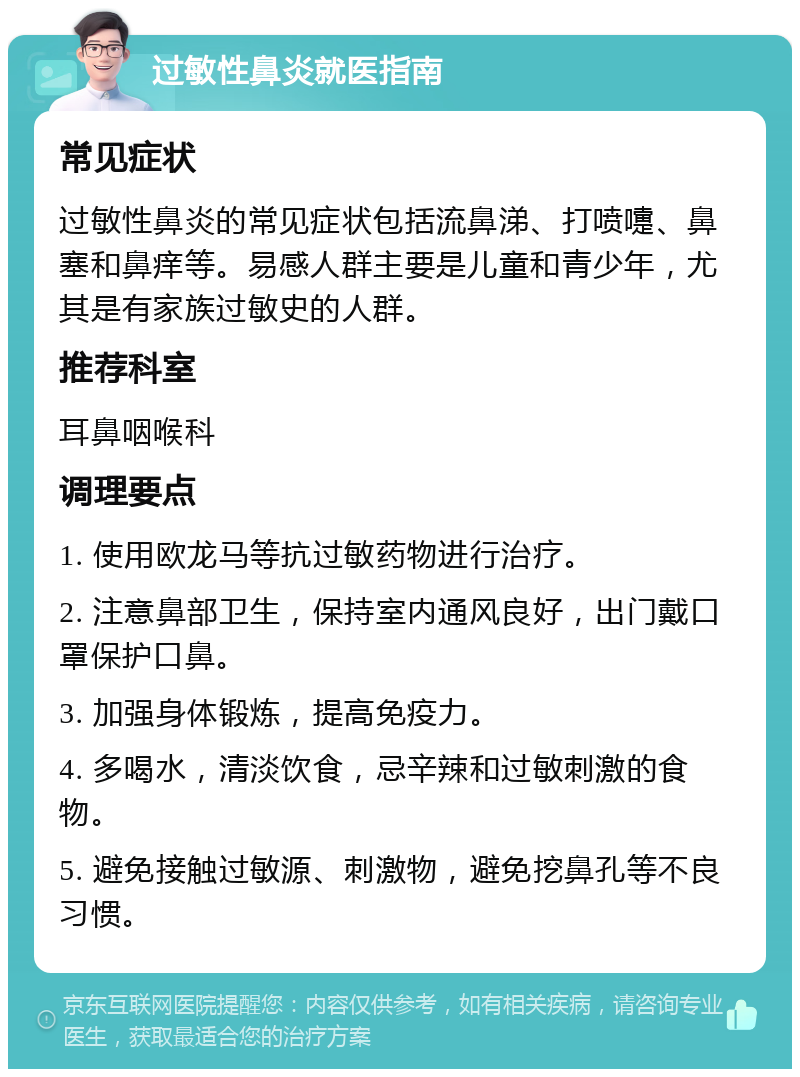 过敏性鼻炎就医指南 常见症状 过敏性鼻炎的常见症状包括流鼻涕、打喷嚏、鼻塞和鼻痒等。易感人群主要是儿童和青少年，尤其是有家族过敏史的人群。 推荐科室 耳鼻咽喉科 调理要点 1. 使用欧龙马等抗过敏药物进行治疗。 2. 注意鼻部卫生，保持室内通风良好，出门戴口罩保护口鼻。 3. 加强身体锻炼，提高免疫力。 4. 多喝水，清淡饮食，忌辛辣和过敏刺激的食物。 5. 避免接触过敏源、刺激物，避免挖鼻孔等不良习惯。