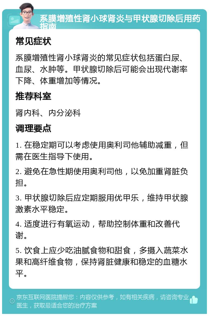 系膜增殖性肾小球肾炎与甲状腺切除后用药指南 常见症状 系膜增殖性肾小球肾炎的常见症状包括蛋白尿、血尿、水肿等。甲状腺切除后可能会出现代谢率下降、体重增加等情况。 推荐科室 肾内科、内分泌科 调理要点 1. 在稳定期可以考虑使用奥利司他辅助减重，但需在医生指导下使用。 2. 避免在急性期使用奥利司他，以免加重肾脏负担。 3. 甲状腺切除后应定期服用优甲乐，维持甲状腺激素水平稳定。 4. 适度进行有氧运动，帮助控制体重和改善代谢。 5. 饮食上应少吃油腻食物和甜食，多摄入蔬菜水果和高纤维食物，保持肾脏健康和稳定的血糖水平。