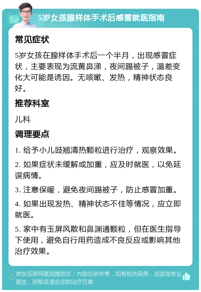 5岁女孩腺样体手术后感冒就医指南 常见症状 5岁女孩在腺样体手术后一个半月，出现感冒症状，主要表现为流黄鼻涕，夜间踢被子，温差变化大可能是诱因。无咳嗽、发热，精神状态良好。 推荐科室 儿科 调理要点 1. 给予小儿豉翘清热颗粒进行治疗，观察效果。 2. 如果症状未缓解或加重，应及时就医，以免延误病情。 3. 注意保暖，避免夜间踢被子，防止感冒加重。 4. 如果出现发热、精神状态不佳等情况，应立即就医。 5. 家中有玉屏风散和鼻渊通颗粒，但在医生指导下使用，避免自行用药造成不良反应或影响其他治疗效果。