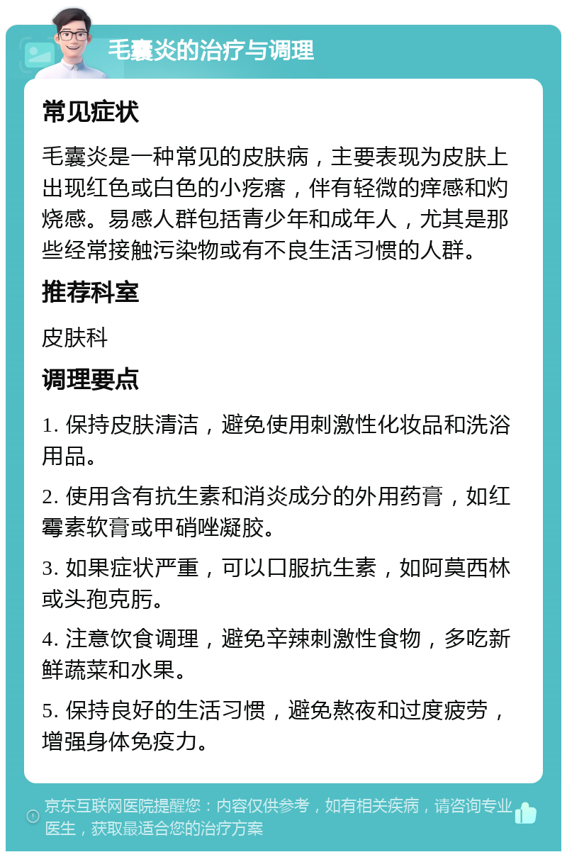 毛囊炎的治疗与调理 常见症状 毛囊炎是一种常见的皮肤病，主要表现为皮肤上出现红色或白色的小疙瘩，伴有轻微的痒感和灼烧感。易感人群包括青少年和成年人，尤其是那些经常接触污染物或有不良生活习惯的人群。 推荐科室 皮肤科 调理要点 1. 保持皮肤清洁，避免使用刺激性化妆品和洗浴用品。 2. 使用含有抗生素和消炎成分的外用药膏，如红霉素软膏或甲硝唑凝胶。 3. 如果症状严重，可以口服抗生素，如阿莫西林或头孢克肟。 4. 注意饮食调理，避免辛辣刺激性食物，多吃新鲜蔬菜和水果。 5. 保持良好的生活习惯，避免熬夜和过度疲劳，增强身体免疫力。